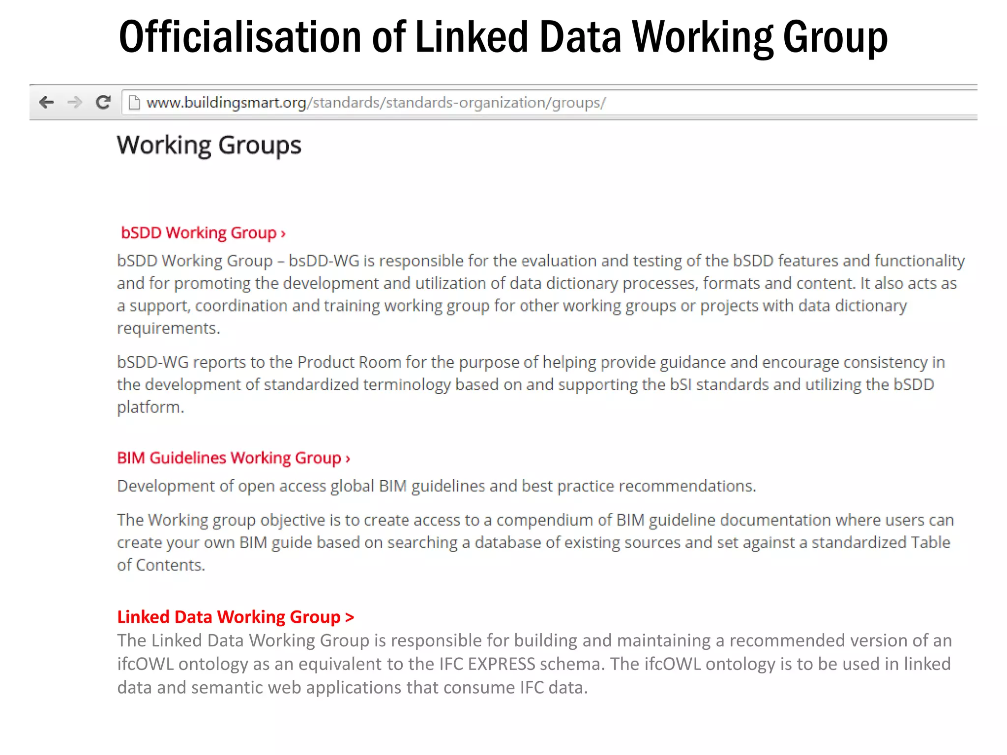 13
Officialisation of Linked Data Working Group
Linked Data Working Group >
The Linked Data Working Group is responsible for building and maintaining a recommended version of an
ifcOWL ontology as an equivalent to the IFC EXPRESS schema. The ifcOWL ontology is to be used in linked
data and semantic web applications that consume IFC data.
 