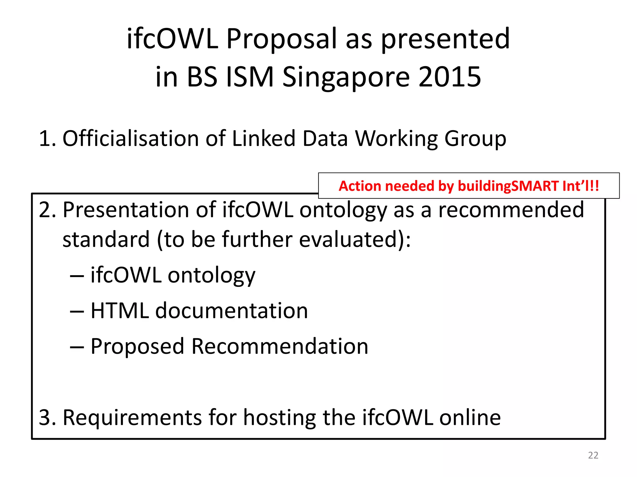 1. Officialisation of Linked Data Working Group
2. Presentation of ifcOWL ontology as a recommended
standard (to be further evaluated):
– ifcOWL ontology
– HTML documentation
– Proposed Recommendation
3. Requirements for hosting the ifcOWL online
22
ifcOWL Proposal as presented
in BS ISM Singapore 2015
Action needed by buildingSMART Int’l!!
 