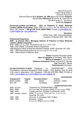 Name T i h o m i r
Father’s N i k o l a e v
Surname T s a n o v
Date and Place of Birth October, 24, 1964; B a c h o v i t s a, Bulgaria
Marital Status Married to S v e t l a E. T s a n o v a
Son N i k o l a y T. T s a n o v
Nationality Bulgarian
Current job position and Address CEO of Polymers & Paper Materials
Limited Liability Corporation; Sofia, 1592, D r u j b a 1, B l. 26, Entrance H, (8),
Home 184; Phones + 359 02 978 76 02; 0896779484; E-mails: t_tsanov@abv.bg ;
ti_tsanov@abv.bg ; ppm_ltd@abv.bg
Education
UCTM, Sofia, 1989, Chemical Engineer
Institute of Polymers, BAS, 1995, PhD
Professional Experience
2009 - at present CEO / Managing Director of Polymers & Paper Materials
Limited Liability Corporation
2002 - 2009 I p o m a JSC; Top Express Ltd; E u r o h a r t Ltd
1998 - 2002 UNWE, Commodity Science Department
1995 Research Fellow at Polymers Research Institute, SUNY, Syracuse, NY, USA
1992 - 1993 Chemical Engineer at E k o m a t Ltd; C o v e l s Ltd
1990 - 1998 Institute of Polymers, BAS
Имена Тихомир Николаев Цанов
Дата на раждане 24 октомври 1964 година
Място на раждане Б а х о в и ц а
Семейно положение Женен за Светла Е. Цанова
Син Николай Т. Цанов
Националност Българин
СЕГАШНА ДЛЪЖНОСТ И АДРЕС Управител на „ПОЛИХАРТМАТ” ООД;
„Полимерни и хартиени материали” ООД; София – 1592, Дружба, блок 26, вход
3 (8), етаж 8, апартамент 184; Телефони: +359 (02) 978-7602; 0896 779 484; e-
mails: t_tsanov@abv.bg; ti_tsanov@abv.bg; ppm_ltd@abv.bg
ОБРАЗОВАНИЕ
Университет Година Основна област Степен
ВХТИ, София 1989 Химия инженер – химик
БАН, ИП 1995 Полимери доктор
ПРОФЕСИОНАЛЕН ОПИТ
2009 - до сега Управител на ПОЛИХАРТМАТ ООД
2002 - 2009 И п о м а АД, Топ експрес ЕООД, Е в р о х а р т ООД
1998 - 2002 Главен асистент, Катедра Стокознание, УНСС
1995 - януари - април SUNY, P o l y m e r R e s e a r c h I n s t i t u t e,
Syracuse, NY, USA
1990 - 1995 Институт по полимери, БАН, София
1992 - 1993 Инженер – химик
Е к о м а т ООД, К о в е л с ООД.
 