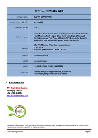 Dusfam Corporation Page 10
GENERAL COMPANY INFO
Company Name DUSFAM CORPORATION
Import Export Code (IEC) 3115904169
APEDA RCMC No. 178812
Deals in Products
Floriculture, Fresh Onions, Other Fresh Vegetables, Dried Nuts (Walnuts),
Fresh Mangoes, Fresh Grapes, Other Fresh Fruits, Dried & Preserved
Vegetables, Mango Pulp, Pickle & Chutney, HPS Groundnuts, Gaurgum,
Non Basmati Rice, Basmati Rice, Wheat, Other Coarse Grains
Address
S.No 7/3, Mahatma Phule Road , Sangmeshwar,
P. Box No. 32,
Malegaon | Maharashtra | INDIA | 423203
Email Us sales@dusfam.com
Visit Us www.dusfam.com
Call Us +91-89-83-255868 | +91-25-54-255868
Follow Us
facebook.com/dusfam | twitter.com/dusfamcorp
linkedin.com/company/dusfam-corporation
 Contact Person
Mr. Atul Dilip Dusane
Managing Director
+91-92-70-314781
atul.dusae@dusfam.com
Please verify the authenticity of this document/communication by direct contact, failing which Dusfam Corporation, its officer/s and/or
representatives will not be responsible for any loss whatsoever.
 