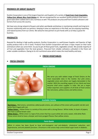 Dusfam Corporation Page 2
PROMICE OF GREAT QUALITY
Dusfam Corporation is one of the largest Exporters and Suppliers of a variety of Fresh Fruit, Fresh Vegetables,
Yellow Corn, Wheat, Rice, Fresh Onions etc. We are recognized for our excellent quality products that have a
great taste when cooked and is very nutritious as well. The products are procured from trusted cultivators and
farmers from across the country.
We have very strong network of buyers and sellers worldwide and believe in maintaining smooth and long term
business relationship with our partners. Keeping in view our experience in this field, we are enjoying rewarding
and repeat business from our clients. We welcome new partners to join hands with us to help us grow the
business.
PRODUCTS
Reputed for dealing in high quality products, Dusfam Corporation is a well-known Supplier and Exporter of high
quality produce that is rich in taste. Products from Dusfam Corporation will have a major impact on their taste
and texture when you serve them. So you've got all these great fruits, vegetables cereals. We provide majority of
all fruit and vegetables from the local growers. Procured from reliable cultivators cultivated in the finest soil
under suitable conditions. Owing to its rich nutritional value which makes the meal healthy and tasty.
 FRESH VEGETABLES
 FRESH ONIONS
FRESH ONIONS
We serve you with widest range of fresh Onions at the
most reasonable rates in the market. Our pink onion,
vegetable onion and others are hugely demanded in the
market. With the unending support of our clients we have
become chief onion supplier in India. We are a major
Indian exporters and suppliers of all kinds of fresh onions
like red onions, yellow onions and white onions.
Available Variety
Red Onion: - Red onions, sometimes called purple onions, are cultivars of the onion with purplish red skin and
white flesh tinged with red.
Yellow Onion: - Yellow Onion is a variety of dry onion with a strong flavour. White inside, its layers of papery
skin have a yellow-brown color.
White Onion: - White onion is a type of dry onion that has a pure white skin and a sweet, mild white flesh.
These onions tend to have a sharper and more pungent flavour than yellow onions.
Facts Quote
Allicin in onions has been found to have anti-mutagenic and anti-diabetic, cholesterol reduction, anti-
hypertensive, and anti-platelet functions. Chromium in the onions help control blood sugar levels in diabetes.
 