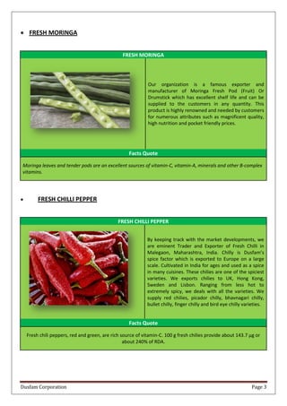 Dusfam Corporation Page 3
 FRESH MORINGA
FRESH MORINGA
Our organization is a famous exporter and
manufacturer of Moringa Fresh Pod (Fruit) Or
Drumstick which has excellent shelf life and can be
supplied to the customers in any quantity. This
product is highly renowned and needed by customers
for numerous attributes such as magnificent quality,
high nutrition and pocket friendly prices.
Facts Quote
Moringa leaves and tender pods are an excellent sources of vitamin-C, vitamin-A, minerals and other B-complex
vitamins.
 FRESH CHILLI PEPPER
FRESH CHILLI PEPPER
By keeping track with the market developments, we
are eminent Trader and Exporter of Fresh Chilli in
Malegaon, Maharashtra, India. Chilly is Dusfam’s
spice factor which is exported to Europe on a large
scale. Cultivated in India for ages and used as a spice
in many cuisines. These chilies are one of the spiciest
varieties. We exports chilies to UK, Hong Kong,
Sweden and Lisbon. Ranging from less hot to
extremely spicy, we deals with all the varieties. We
supply red chilies, picador chilly, bhavnagari chilly,
bullet chilly, finger chilly and bird eye chilly varieties.
Facts Quote
Fresh chili peppers, red and green, are rich source of vitamin-C. 100 g fresh chilies provide about 143.7 µg or
about 240% of RDA.
 