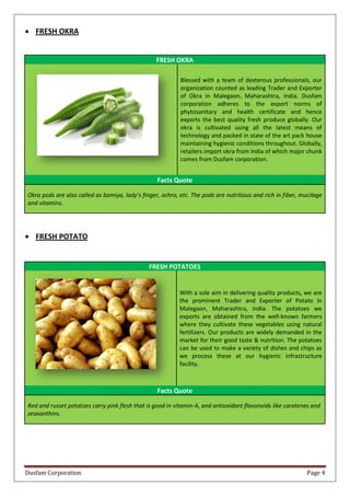 Dusfam Corporation Page 4
 FRESH OKRA
FRESH OKRA
Blessed with a team of dexterous professionals, our
organization counted as leading Trader and Exporter
of Okra in Malegaon, Maharashtra, India. Dusfam
corporation adheres to the export norms of
phytosanitary and health certificate and hence
exports the best quality fresh produce globally. Our
okra is cultivated using all the latest means of
technology and packed in state of the art pack house
maintaining hygienic conditions throughout. Globally,
retailers import okra from India of which major chunk
comes from Dusfam corporation.
Facts Quote
Okra pods are also called as bamiya, lady’s finger, ochro, etc. The pods are nutritious and rich in fiber, mucilage
and vitamins.
 FRESH POTATO
FRESH POTATOES
With a sole aim in delivering quality products, we are
the prominent Trader and Exporter of Potato in
Malegaon, Maharashtra, India. The potatoes we
exports are obtained from the well-known farmers
where they cultivate these vegetables using natural
fertilizers. Our products are widely demanded in the
market for their good taste & nutrition. The potatoes
can be used to make a variety of dishes and chips as
we process these at our hygienic infrastructure
facility.
Facts Quote
Red and russet potatoes carry pink flesh that is good in vitamin-A, and antioxidant flavonoids like carotenes and
zeaxanthins.
 