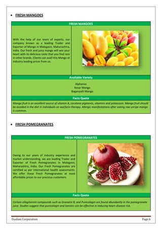 Dusfam Corporation Page 6
 FRESH MANGOES
FRESH MANGOES
With the help of our team of experts, our
company known as a leading Trader and
Exporter of Mango in Malegaon, Maharashtra,
India. Our fresh and juicy mango will win your
heart with its delicious taste that you find rare
in other brands. Clients can avail this Mango at
industry leading prices from us.
Available Variety
Alphanso
Kesar Mango
Baganpalli Mango
Facts Quote
Mango fruit is an excellent source of vitamin A, carotene pigments, vitamins and potassium. Mango fruit should
be avoided in the diet in individuals on warfarin therapy. Allergic manifestations after eating raw unripe mango
is common.
 FRESH POMEGRANATES
FRESH POMEGRANATES
Owing to our years of industry experience and
market understanding, we are leading Trader and
Exporter of Fresh Pomegranates in Malegaon,
Maharashtra, India. Our Fresh Pomegranates are
certified as per international health assessments.
We offer these Fresh Pomegranates at most
affordable prices to our precious customers.
Facts Quote
Certain ellagitannin compounds such as Granatin B, and Punicalagin are found abundantly in the pomegranate
juice. Studies suggest that punicalagin and tannins can be effective in reducing heart-disease risk.
 