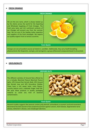 Dusfam Corporation Page 7
 FRESH ORANGE
FRESH ORANGE
We are the one name, which is always looked up
by the clients across the world for the Exporting
and Wholesale Supplying of Fresh Oranges. The
fresh juicy taste and rich nutritional contents of
our Oranges will prevent you from the summer
heat. We are one of the leading Indian exporters
and suppliers of the fresh pineapple. We exports
our quality organic fruits to various countries.
Facts Quote
Oranges are one of excellent sources of vitamin C, and fiber. Additionally, they carry health benefiting
phytonutrients like Hesperetin, naringin, and naringenin; a group of flavonoid compounds found in citrus fruits.
 GROUNDNUTS
GROUND NUTS
The different varieties of Ground Nuts offered by
us is includes Blanched Peanut Blanched Peanut
Splits, HPS Ground Nut Kernels Bold, HPS Ground
Nut Kernels Java and HPS Groundnut Shelled.
These have a rich sweet taste, nutty flavour,
crunchy texture and a relatively longer shelf life.
We pack these products in quality packaging
material to avoid any kind of bacterial
contamination.
Facts Quote
Research studies suggests that peanuts contain poly-phenolic antioxidants p-coumaric acid and resveratrol.
Resveratrol has been found to have protective function against cancers, heart disease, degenerative nerve
disease, Alzheimer’s disease, and viral/fungal infections.
 