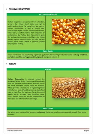 Dusfam Corporation Page 8
 YELLOW CORN/MAIZE
YELLOW CORN/MAIZE
Dusfam Corporation source Corn from cultivators,
farmers. Our Yellow Corn/ Maize are high in
quality and nutrients. The maize/ corn are used for
human consumption as well as animal feed.
Sourced from highly reliable vendors and farmers,
Yellow Corn, we offer are free from impurities or
adulteration. Our Yellow Corn has uniform grain
size and excellent resistance to blight. Our Yellow
Maize is high on protein content. We offer the best
quality Yellow Corn/ Maize in properly packed
tamper proof packing.
Facts Quote
Yellow variety corn has significantly high levels of phenolic flavonoid pigment antioxidants such as ß-carotenes,
and lutein, xanthins and cryptoxanthin pigments along with vitamin A.
 WHEAT
WHEAT
Dusfam Corporation is counted amidst the
renowned Wheat Grains Exporters and Suppliers in
India and many parts of the world. Wheat is one of
the most important staple foods for humans.
Wheat provides a rich source of vegetable protein
in the human food. Wheat Grains are a staple food
used to make flour for leavened, flat and steamed
breads, biscuits, cookies, cakes, breakfast cereal,
pasta, noodles, Couscous and for fermentation to
make beer and other alcoholic beverages.
Facts Quote
The wheat germ contains high amounts of vitamin E that protects cell membranes and brain cells from being
damaged
 
