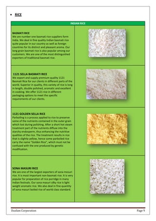 Dusfam Corporation Page 9
 RICE
INDIAN RICE
BASMATI RICE
We are number one basmati rice suppliers form
India. We deal in fine quality Indian basmati rice
quite popular in our country as well as foreign
countries for its distinct and pleasant aroma. Our
long grain basmati rice is also popular among our
customers. We are one of the most distinguished
exporters of traditional basmati rice.
1121 SELLA BASMATI RICE
We export and supply premium quality 1121
Basmati Rice for our clients in different parts of the
world. Superior in quality, this variety of rice is long
in length, double polished, aromatic and excellent
in cooking. We offer 1121 rice in different
packaging options to meet the specific
requirements of our clients.
1121 GOLDEN SELLA RICE
Parboiling is a process applied to rice to preserve
some of the nutrients contained in the outer grain
which lost during polishing. After a short hot steam
treatment part of the nutrients diffuse into the
starchy endosperm, thus enhancing the nutritive
qualities of the rice. The treatment results in rice
that is slightly yellow, hence some parboiled rice
carry the name "Golden Rice", which must not be
confused with the one produced by genetic
modification.
SONA MASURI RICE
We are one of the largest exporters of sona mosuri
rice. It is most important non-basmati rice. It is very
popular for preparation of rice porridge in many
Indian festivals. Our sona masuri silky rice is light
weight aromatic rice. We also deal in fine quantity
of sona masuri boiled rice of world class standard.
 