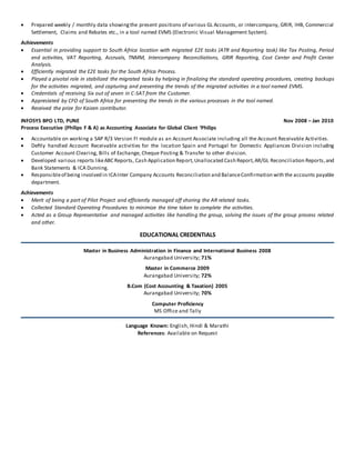  Prepared weekly / monthly data showingthe present positions of various GL Accounts, or intercompany, GRIR, IHB, Commercial
Settlement, Claims and Rebates etc., in a tool named EVMS (Electronic Visual Management System).
Achievements
 Essential in providing support to South Africa location with migrated E2E tasks (ATR and Reporting task) like Tax Posting, Period
end activities, VAT Reporting, Accruals, TNMM, Intercompany Reconciliations, GRIR Reporting, Cost Center and Profit Center
Analysis.
 Efficiently migrated the E2E tasks for the South Africa Process.
 Played a pivotal role in stabilized the migrated tasks by helping in finalizing the standard operating procedures, creating backups
for the activities migrated, and capturing and presenting the trends of the migrated activities in a tool named EVMS.
 Credentials of receiving Six out of seven in C-SAT from the Customer.
 Appreciated by CFO of South Africa for presenting the trends in the various processes in the tool named.
 Received the prize for Kaizen contributor.
INFOSYS BPO LTD, PUNE Nov 2008 – Jan 2010
Process Executive (Philips F & A) as Accounting Associate for Global Client ‘Philips
 Accountable on working a SAP R/3 Version FI module as an Account Associate including all the Account Receivable Activities.
 Deftly handled Account Receivable activities for the location Spain and Portugal for Domestic Appliances Division including
Customer Account Clearing, Bills of Exchange, Cheque Posting & Transfer to other division.
 Developed various reports likeABC Reports, Cash Application Report,Unallocated Cash Report,AR/GL Reconciliation Reports,and
Bank Statements & ICA Dunning.
 Responsibleof being involved in ICAInter Company Accounts Reconciliation and BalanceConfirmation with the accounts payable
department.
Achievements
 Merit of being a part of Pilot Project and efficiently managed off shoring the AR related tasks.
 Collected Standard Operating Procedures to minimize the time taken to complete the activities.
 Acted as a Group Representative and managed activities like handling the group, solving the issues of the group process related
and other.
EDUCATIONAL CREDENTIALS
Master in Business Administration in Finance and International Business 2008
Aurangabad University; 71%
Master in Commerce 2009
Aurangabad University; 72%
B.Com (Cost Accounting & Taxation) 2005
Aurangabad University; 70%
Computer Proficiency
MS Office and Tally
Language Known: English, Hindi & Marathi
References: Available on Request
 