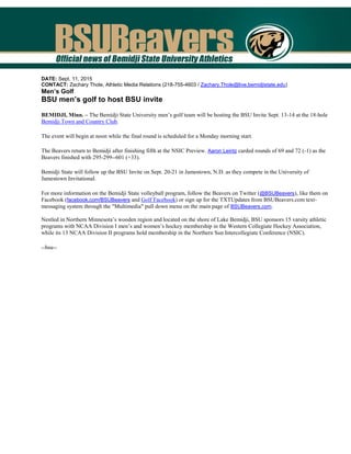 DATE: Sept. 11, 2015
CONTACT: Zachary Thole, Athletic Media Relations (218-755-4603 / Zachary.Thole@live.bemidjistate.edu)
Men’s Golf
BSU men’s golf to host BSU invite
BEMIDJI, Minn. – The Bemidji State University men’s golf team will be hosting the BSU Invite Sept. 13-14 at the 18-hole
Bemidji Town and Country Club.
The event will begin at noon while the final round is scheduled for a Monday morning start.
The Beavers return to Bemidji after finishing fifth at the NSIC Preview. Aaron Leintz carded rounds of 69 and 72 (-1) as the
Beavers finished with 295-299--601 (+33).
Bemidji State will follow up the BSU Invite on Sept. 20-21 in Jamestown, N.D. as they compete in the University of
Jamestown Invitational.
For more information on the Bemidji State volleyball program, follow the Beavers on Twitter (@BSUBeavers), like them on
Facebook (facebook.com/BSUBeavers and Golf Facebook) or sign up for the TXTUpdates from BSUBeavers.com text-
messaging system through the "Multimedia" pull down menu on the main page of BSUBeavers.com.
Nestled in Northern Minnesota’s wooden region and located on the shore of Lake Bemidji, BSU sponsors 15 varsity athletic
programs with NCAA Division I men’s and women’s hockey membership in the Western Collegiate Hockey Association,
while its 13 NCAA Division II programs hold membership in the Northern Sun Intercollegiate Conference (NSIC).
--bsu--
 