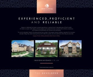 E X P E R I E N C E D , P R O F I C I E N T
A N d R E L I A B L E
I N S I G N I A H O M E S . C o . U K
Insignia is a dedicated and expert company specialising in creating homes in desirable areas of North London.
Its mission is to plan, build, design and equip elegant and impressive homes in locations that combine convenience
with ambience and desirability with character and individuality.
For over two decades, Insignia’s founding partners have worked in the property industry, building a reputation for innovation
and style. Today, they create inspiring homes which reﬂect the quality, care and creativity for which they are renowned.
Insignia Homes. Setting standards others have to follow.
Computer generated images are indicative only.
T H e D E V E L O P E R
 