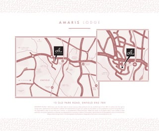 E N F I E L D
G O L F C L U B
E N F I E L D
G O L F C L U B
E N F I E L DE N F I E L D
B U S H H I L L
G O L F C L U B
B U S H H I L L
G O L F C L U B
T O W N
P A R K
T O W N
P A R K
E N F I E L D
G R A M M A R
S C H O O L
E N F I E L D
G R A M M A R
S C H O O L
E N F I E L D
C H A S E
E N F I E L D
C H A S E
B U S H
H I L L
P A R K
B U S H
H I L L
P A R K
O A K W O O D
P A R K
O A K W O O D
P A R K
S L A D E S H I L L
A 1 1 0
A 1 10
S O U T H B U R Y R O A D
TH
E
RIDGEWAY
A1005
LONDONROAD
A105
PARKAVENUE
E N F I E L D
T O W N
G R A N G E
P A R K
T O M 2 5
BINCOTEROAD
WORLD’SENDLANE
G
R E E N
D R A G
O
N
L A N E
LO
N
S D A L E D R I V E
C E C
I L
R O A D
T O O A K W O O D
T O T R E N T P A R K
G O L F C L U B
T O
A 1 0
OLD
PA
R
K
V
I E
W
CHASESIDE
OLDPARKAVENUE
O
LDPARKRIDINGS
C H A S E V I L L E P A R K R O A D
E
V
E
R
SLEYPARKROAD
WELLINGTONROAD
P A
R S O
N
A
G
E
L A N E
W
ILLO
W
RO
AD
G R A N G E
P A R K
P R I M A R Y
S C H O O L
G R A N G E
P A R K
P R I M A R Y
S C H O O L
BAKERSTREETSILVERSTREET
D R Y D E N R O A D
O L D P A R K R O A D
IMPORTANT NOTICE: Whilst every care has been taken to ensure accuracy these particulars do not constitute part of any offer or contract and the right to
change plans, speciﬁcations and materials is reserved. All measurements are given as a guide only. No liability can be accepted for any errors arising there from.
No responsibility is taken for any other error, omission, or mis-statements in these particulars. Neither the vendor nor its agents make or give, whether in these
particulars, during the negotiations or otherwise, any representation or warranty in relation to this property. Speciﬁcations for this development may not include ﬁxtures,
ﬁttings and furnishings shown in the photographs and illustrations. Designed by Fresh Lemon (www.freshlemon.co.uk).
1 0 O L D P A R K R O A D , E N F I E L D E N 2 7 B H
A M A R I S l o d g e
E N F I E L D
G O L F C L U B
E N F I E L D
G O L F C L U B
E N F I E L D
C H A S E
E N F I E L D
C H A S E
E N F I E L DE N F I E L D
B U S H H I L L
G O L F C L U B
B U S H H I L L
G O L F C L U B
O A K W O O D
P A R K
O A K W O O D
P A R K
S L A D E S H I L L
A 1 1 0 W I N D M
I L L
H
I L L
TH
E
RIDGEWAY
A1005
G R A N G E
P A R K
WORLD’SENDLANE
G
R
E E N
D
R A
G
O
N
L A N E
LO
N
S D A L E D R I V E
T O O A K W O O D
T O T R E N T P A R K
G O L F C L U B
OLD
PA
R
K
V
I E
W
CHASESIDE
O
LD
P
A
RK
AVENUEOLD
PARK
RIDINGS
C H A S E V I L L E P A R K R O A D
E
V
E
R
SLEYPARKROAD
CHASE
RID
IN
G
S
UPLANDSPARK
R
D
C H A S E G R E E N
A V E
G
LEBE
AVE
MONKSCLO
S
E
BYCULLAH
ROAD
R O
W
ANTREEROAD
W
A V
E R L E Y
ROAD
OLDPARKRD
G L A D B E C
K
WAY
 