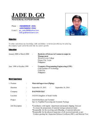 JADE D. GO
MATERIALSUPERVISOR
Phone : +966508096539 (KSA)
+639174404958 (PHIL)
E-mai l : go_ jade2000@yahoo.com
Jade.go@daewooenc.com
Objective
To utilize and enhance my knowledge, skills and abilities in the best possible way for achieving
the company’s goal and at the same time my career’s growth.
Education
January 2000 to March 2004 - Bachelor ofScience in Commerce major in
Management
Western Leyte College
Ormoc City, Leyte
Philippines
June 1998 to October 1999 - Computer Programming Engineering (CPE)
Cebu Institute of Technology
Cebu City
Philippines
WorkExperience
1. Position : Material Supervisor (Piping)
Duration : September 19, 2015 - September 18, 2016
Company : DAEWOO E&C
Location : JAZAN,Kingdom of Saudi Arabia
Project : JAZAN Refinery and Terminal
Epc-12, Naphtha Processing and Aromatic Package
Job Description : *Coordinates with logistic department and prepare shipping forecast
To ensure the preparation of material storage and preservation
*Responsible for the receiving and offloading of material deliveries
*Responsible for the physical inspection of all received materials as per
Vendors packing list, Inspection Release Certificate (IRC), and Material Test
 