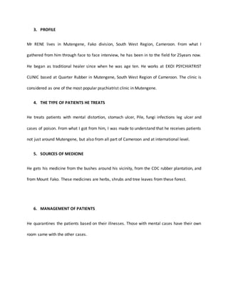 3. PROFILE
Mr RENE lives in Mutengene, Fako division, South West Region, Cameroon. From what I
gathered from him through face to face interview, he has been in to the field for 25years now.
He began as traditional healer since when he was age ten. He works at EKOI PSYCHIATRIST
CLINIC based at Quarter Rubber in Mutengene, South West Region of Cameroon. The clinic is
considered as one of the most popular psychiatrist clinic in Mutengene.
4. THE TYPE OF PATIENTS HE TREATS
He treats patients with mental distortion, stomach ulcer, Pile, fungi infections leg ulcer and
cases of poison. From what I got from him, I was made to understand that he receives patients
not just around Mutengene, but also from all part of Cameroon and at international level.
5. SOURCES OF MEDICINE
He gets his medicine from the bushes around his vicinity, from the CDC rubber plantation, and
from Mount Fako. These medicines are herbs, shrubs and tree leaves from these forest.
6. MANAGEMENT OF PATIENTS
He quarantines the patients based on their illnesses. Those with mental cases have their own
room same with the other cases.
 