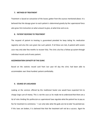 7. METHOD OF TREATMENT
Treatment is based on concoction of the leaves gotten from the sources mentioned above. It is
believed that the dosage given to each patient is determined greatly by the supernatural force
who gives him instruction on what amount to give, at what time and so on.
8. PATIENT RESPOND TO TREATMENT
The respond of patient to treating is guaranteed provided he keep taking his medication
regularly and also the care given too such patient. If all these are met, A patient with severe
case may only take few months to recover fully. The clinic also has a follow up system through
individual record card of every patient.
ACCOMODATION CAPACITY OF THE CLINIC
Based on the statistic record card from last year till day the clinic had been able to
accommodate over three hundred patient comfortably.
9. SOURCE OF LIVELIHOOD
Looking at the services offered by this traditional healer one would have espected him to
charge large sum of money. This is not the case as he made me to understand that there are a
lot of rules binding this profession as supernatural laws regulate what the patient has to pay as
fee for treatment to commence. ‘ I can only take what the gods ask me to take’ he pointed out.
If this laws are broken, it is believed that that the treatment will not be a success. Again he
 