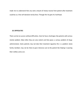 made me to understand that any extra amount of money receive from patient after treatment
could be as a free will donation not by force. Through this he gets his livelihood.
10. DIFFICULTIES
There can be no success without difficulties. Here he faces challenges like patients with serious
mental problem. Most often they are very violent and that poses a serious problem of drugs
administration. Some patients may not take their treatment regularly this is a problem. Some
family members may not be there to give intensive care to the patient like helping in wasting
their clothes and so on.
 