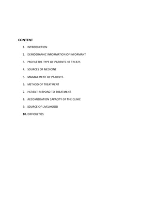 CONTENT
1. INTRODUCTION
2. DEMOGRAPHIC INFORMATION OF INFORMANT
3. PROFILETHE TYPE OF PATIENTS HE TREATS
4. SOURCES OF MEDICINE
5. MANAGEMENT OF PATIENTS
6. METHOD OF TREATMENT
7. PATIENT RESPOND TO TREATMENT
8. ACCOMODATION CAPACITY OF THE CLINIC
9. SOURCE OF LIVELIHOOD
10. DIFFICULTIES
 
