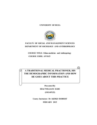 UNIVERSITY OF BUEA
FACULTY OF SOCIAL AND MANAGEMENT SCIENCES
DEPARTMENT OF SOCIOLOGY AND ANTHROPOLOGY
COURSE TITLE: Ethno-medicine and Anthropology
COURSE CODE: ANT615
Presented By
EBAI WILLIAM EGBE
(SM14P125)
Course Instructor: Dr AKOKO ROBERT
FEBUARY 2015
A TRADITIONAL MEDICAL PRACTIONER, HIS
THE DEMOGRAPHIC INFORMATION AND HOW
HE GOES ABOUT THIS PRACTICE
 