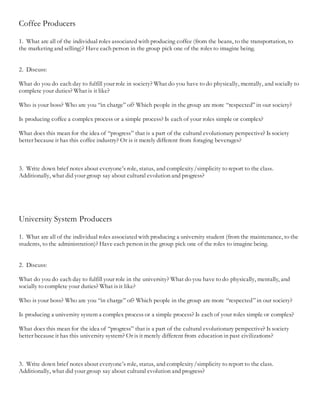 Coffee Producers 
1. What are all of the individual roles associated with producing coffee (from the beans, to the transportation, to 
the marketing and selling)? Have each person in the group pick one of the roles to imagine being. 
2. Discuss: 
What do you do each day to fulfill your role in society? What do you have to do physically, mentally, and socially to 
complete your duties? What is it like? 
Who is your boss? Who are you “in charge” of? Which people in the group are more “respected” in our society? 
Is producing coffee a complex process or a simple process? Is each of your roles simple or complex? 
What does this mean for the idea of “progress” that is a part of the cultural evolutionary perspective? Is society 
better because it has this coffee industry? Or is it merely different from foraging beverages? 
3. Write down brief notes about everyone’s role, status, and complexity/simplicity to report to the class. 
Additionally, what did your group say about cultural evolution and progress? 
University System Producers 
1. What are all of the individual roles associated with producing a university student (from the maintenance, to the 
students, to the administration)? Have each person in the group pick one of the roles to imagine being. 
2. Discuss: 
What do you do each day to fulfill your role in the university? What do you have to do physically, mentally, and 
socially to complete your duties? What is it like? 
Who is your boss? Who are you “in charge” of? Which people in the group are more “respected” in our society? 
Is producing a university system a complex process or a simple process? Is each of your roles simple or complex? 
What does this mean for the idea of “progress” that is a part of the cultural evolutionary perspective? Is society 
better because it has this university system? Or is it merely different from education in past civilizations? 
3. Write down brief notes about everyone’s role, status, and complexity/simplicity to report to the class. 
Additionally, what did your group say about cultural evolution and progress? 
