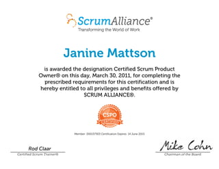 Janine Mattson
is awarded the designation Certified Scrum Product
Owner® on this day, March 30, 2011, for completing the
prescribed requirements for this certification and is
hereby entitled to all privileges and benefits offered by
SCRUM ALLIANCE®.
Member: 000157303 Certification Expires: 14 June 2015
Rod Claar
Certified Scrum Trainer® Chairman of the Board
 