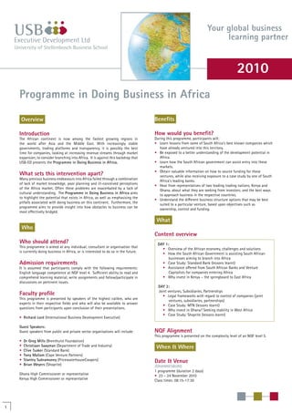 Programme in Doing Business in Africa
Your global business
learning partner
Overview
Introduction
The African continent is now among the fastest growing regions in
the world after Asia and the Middle East. With increasingly stable
governments, trading platforms and transparency, it is possibly the best
time for companies, looking at increasing revenue streams through market
expansion, to consider branching into Africa. It is against this backdrop that
USB-ED presents the Programme in Doing Business in Africa.
What sets this intervention apart?
Many previous business endeavours into Africa failed through a combination
of lack of market knowledge, poor planning and ill-conceived perceptions
of the Africa market. Often these problems are exacerbated by a lack of
cultural understanding. The Programme in Doing Business in Africa aims
to highlight the potential that exists in Africa, as well as emphasising the
pitfalls associated with doing business on this continent. Furthermore, the
programme aims to provide insight into how obstacles to business can be
most effectively bridged.
Who
Who should attend?
This programme is aimed at any individual, consultant or organisation that
is currently doing business in Africa, or is interested to do so in the future.
Admission requirements
It is assumed that participants comply with the following requirements:
English language competence at NQF level 4. Sufficient ability to read and
comprehend learning material, write assignments and follow/participate in
discussions on pertinent issues.
Faculty profile
This programme is presented by speakers of the highest calibre, who are
experts in their respective fields and who will also be available to answer
questions from participants upon conclusion of their presentations.
• Richard Lord (International Business Development Executive)
Guest Speakers:
Guest speakers from public and private sector organisations will include:
• Dr Greg Mills (Brenthurst Foundation)
• Christiaan Saayman (Department of Trade and Industry)
• Clive Tusker (Standard Bank)
• Tony Mallam (Cape Venture Partners)
• Stanley Subramoney (PricewaterhouseCoopers)
• Brian Weyers (Shoprite)
Ghana High Commissioner or representative
Kenya High Commissioner or representative
Benefits
How would you benefit?
During this programme, participants will:
• Learn lessons from some of South Africa’s best known companies which
have already ventured into this territory.
• Be exposed to a better understanding of the development potential in
Africa.
• Learn how the South African government can assist entry into these
markets.
• Obtain valuable information on how to source funding for these
ventures, while also receiving exposure to a case study by one of South
Africa’s leading banks.
• Hear from representatives of two leading trading nations, Kenya and
Ghana, about what they are seeking from investors; and the best ways
to approach business in the respective countries.
• Understand the different business structure options that may be best
suited to a particular venture, based upon objectives such as
ownership, control and funding.
What
Content overview
DAY 1:
• Overview of the African economy, challenges and solutions
• How the South African Government is assisting South African
businesses aiming to branch into Africa
• Case Study: Standard Bank (lessons learnt)
• Assistance offered from South African Banks and Venture
Capitalists for companies entering Africa
• Why invest in Kenya – the springboard to East Africa
DAY 2:
Joint ventures, Subsidiaries, Partnerships
• Legal frameworks with regard to control of companies (joint
ventures, subsidiaries, partnerships)
• Case Study: MTN (lessons learnt)
• Why invest in Ghana? Seeking stability in West Africa
• Case Study: Shoprite (lessons learnt)
NQF Alignment
This programme is presented on the complexity level of an NQF level 5.
When & Where
Date & Venue
JOHANNESBURG
1 programme (duration 2 days)
• 23 – 24 November 2010
Class times: 08:15-17:30
1
2010
 