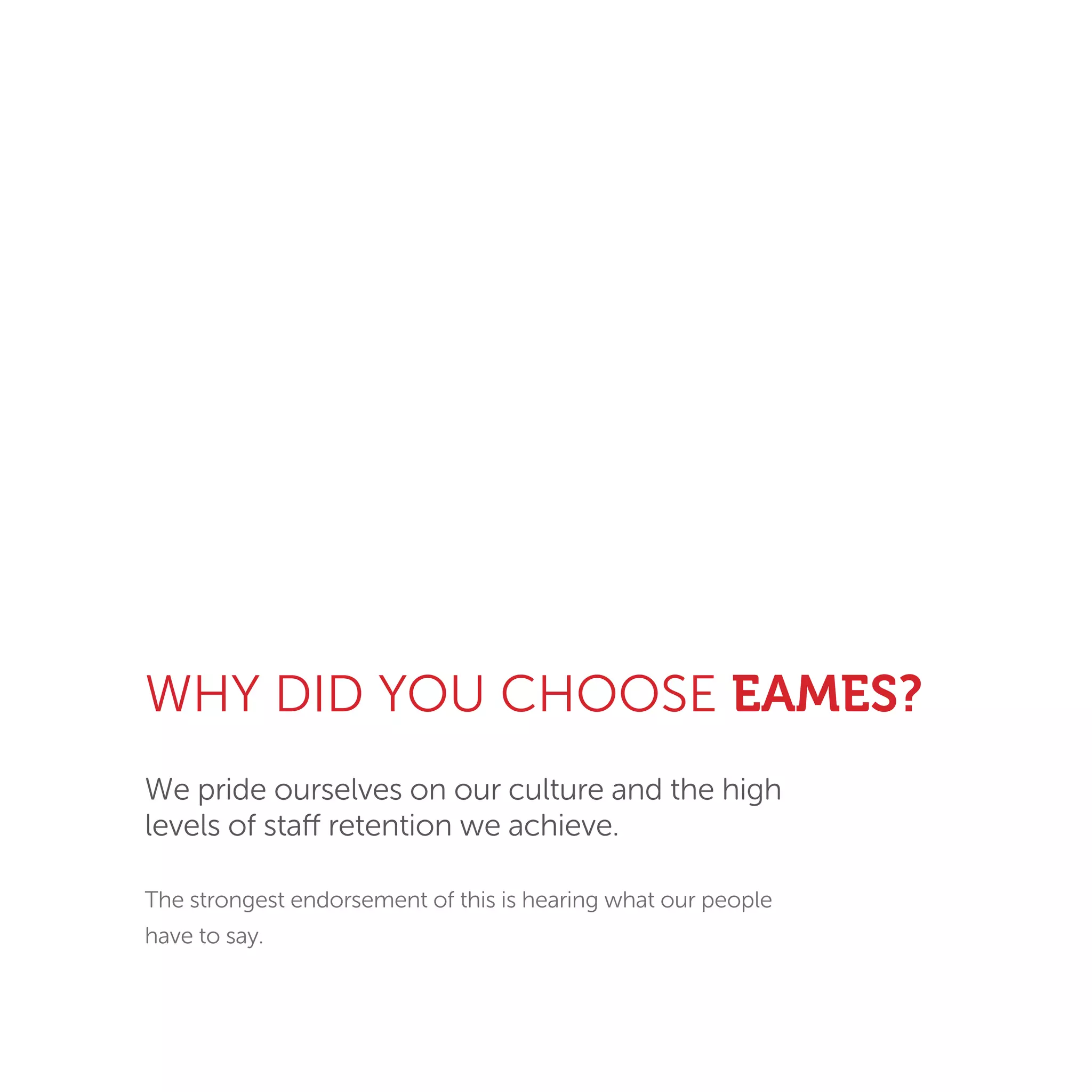 WHY DID YOU CHOOSE EAMES?
We pride ourselves on our culture and the high
levels of staff retention we achieve.
The strongest endorsement of this is hearing what our people
have to say.
 