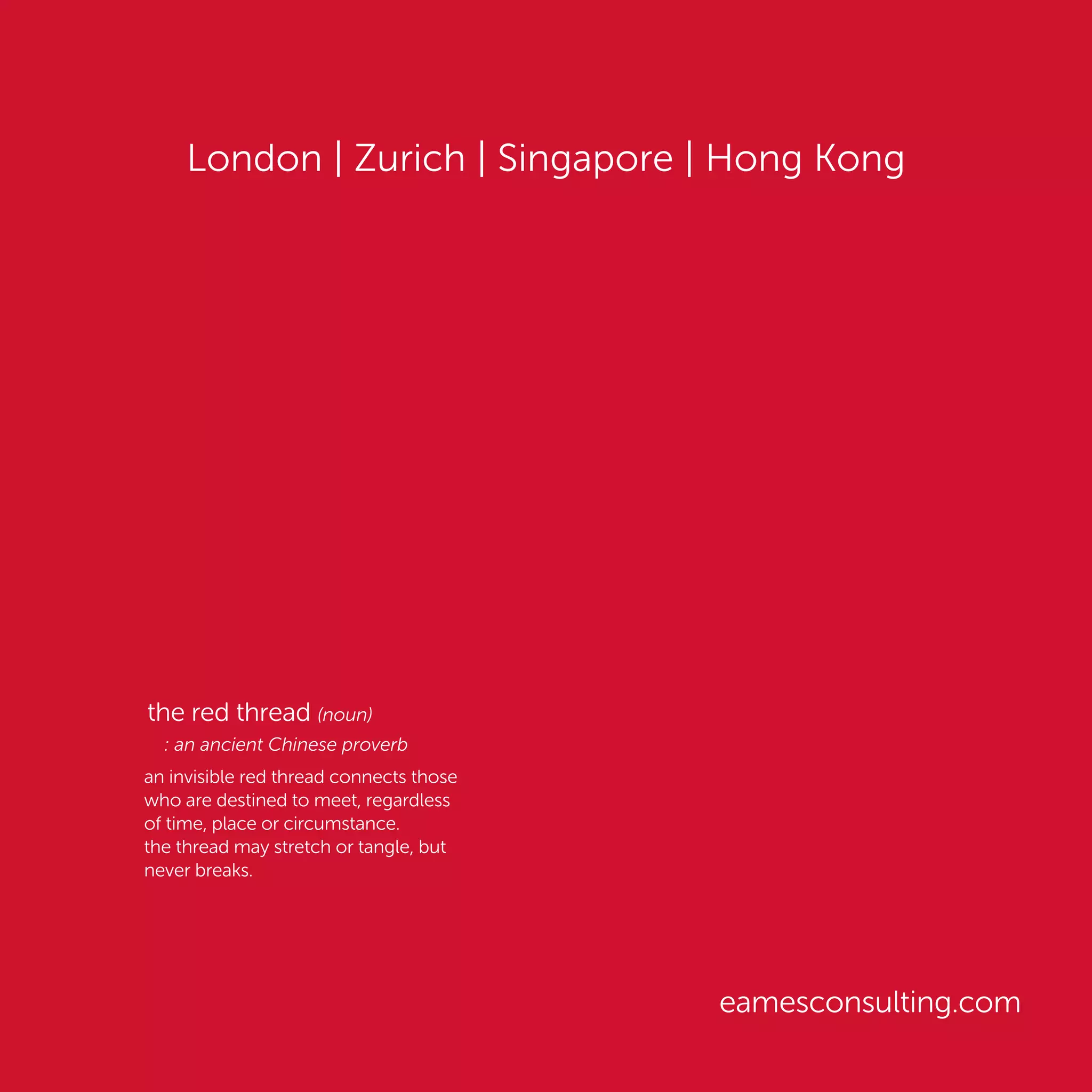 London | Zurich | Singapore | Hong Kong
eamesconsulting.com
the red thread (noun)
: an ancient Chinese proverb
an invisible red thread connects those
who are destined to meet, regardless
of time, place or circumstance.
the thread may stretch or tangle, but
never breaks.
 
