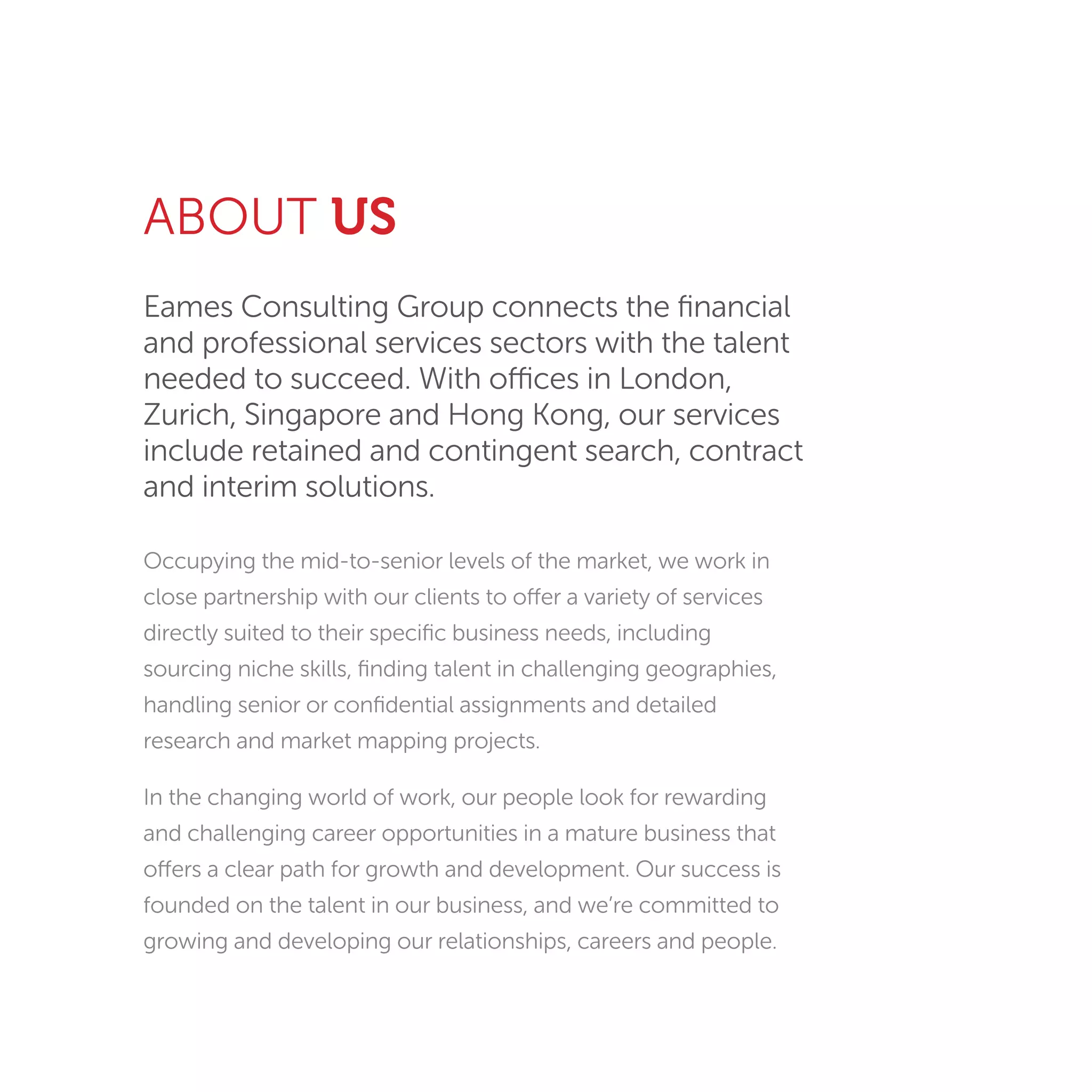 Eames Consulting Group connects the ﬁnancial
and professional services sectors with the talent
needed to succeed. With offices in London,
Zurich, Singapore and Hong Kong, our services
include retained and contingent search, contract
and interim solutions.
Occupying the mid-to-senior levels of the market, we work in
close partnership with our clients to offer a variety of services
directly suited to their speciﬁc business needs, including
sourcing niche skills, ﬁnding talent in challenging geographies,
handling senior or conﬁdential assignments and detailed
research and market mapping projects.
In the changing world of work, our people look for rewarding
and challenging career opportunities in a mature business that
offers a clear path for growth and development. Our success is
founded on the talent in our business, and we’re committed to
growing and developing our relationships, careers and people.
ABOUT US
 