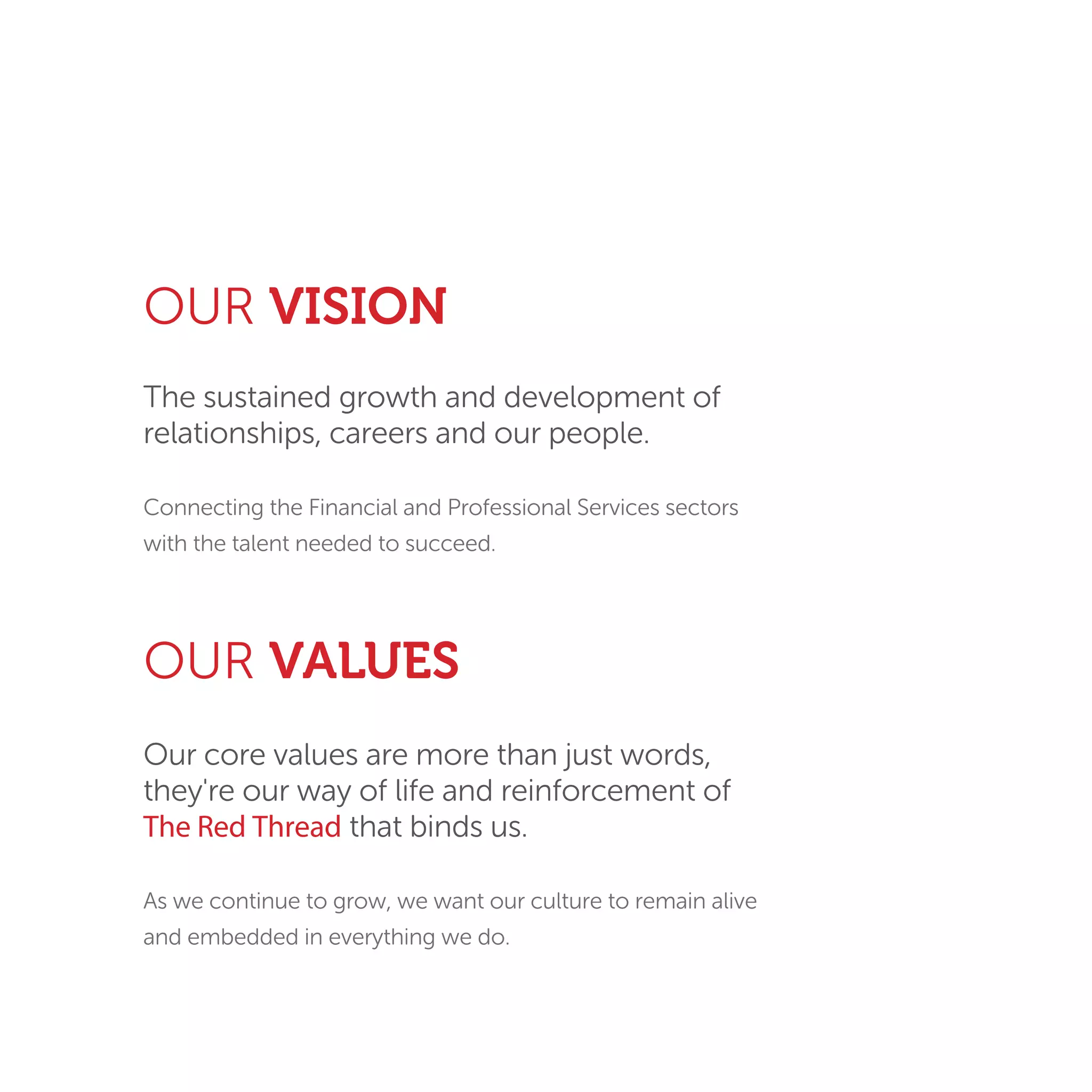 OUR VALUES
Our core values are more than just words,
they're our way of life and reinforcement of
The Red Thread that binds us.
As we continue to grow, we want our culture to remain alive
and embedded in everything we do.
The sustained growth and development of
relationships, careers and our people.
Connecting the Financial and Professional Services sectors
with the talent needed to succeed.
OUR VISION
 