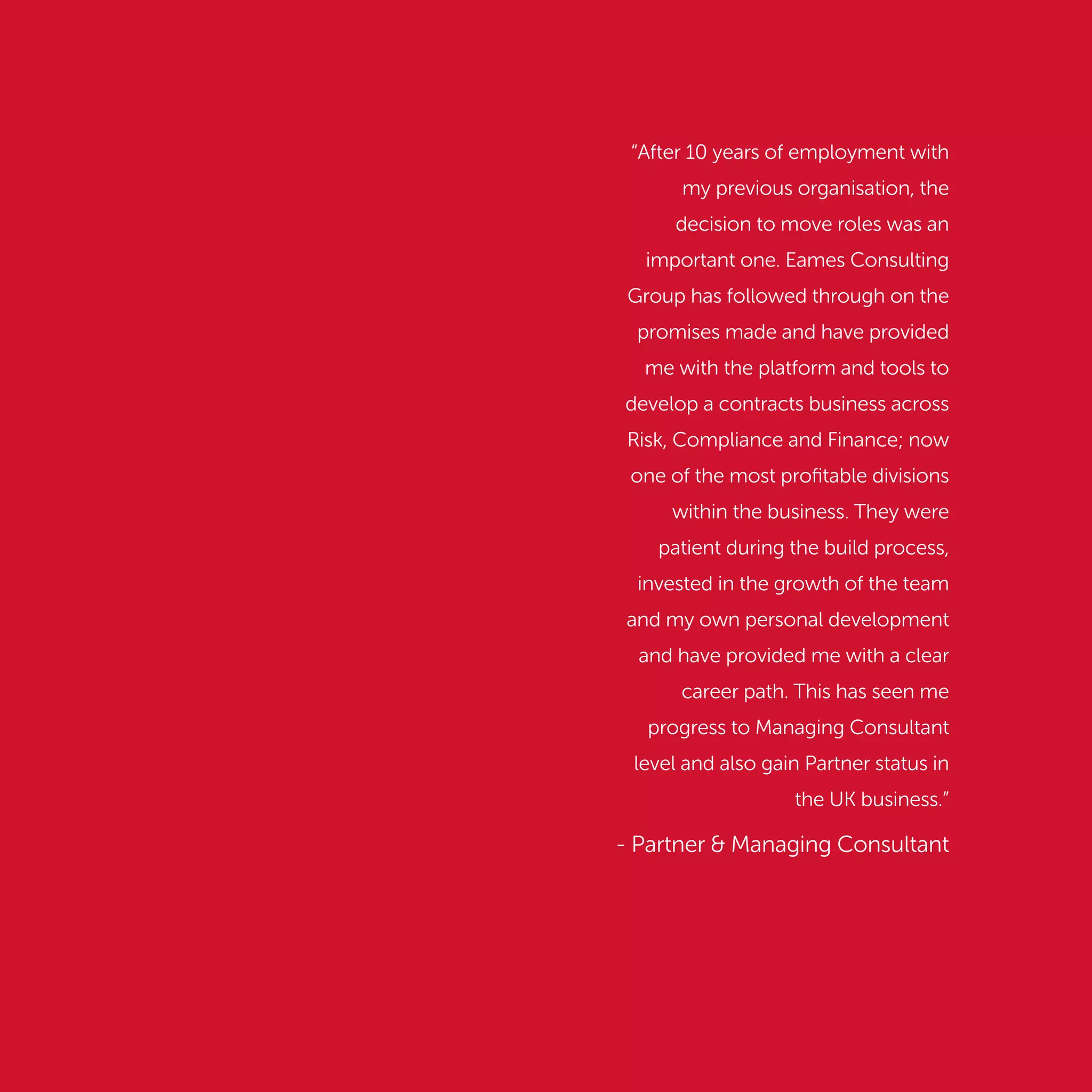 “After 10 years of employment with
my previous organisation, the
decision to move roles was an
important one. Eames Consulting
Group has followed through on the
promises made and have provided
me with the platform and tools to
develop a contracts business across
Risk, Compliance and Finance; now
one of the most proﬁtable divisions
within the business. They were
patient during the build process,
invested in the growth of the team
and my own personal development
and have provided me with a clear
career path. This has seen me
progress to Managing Consultant
level and also gain Partner status in
the UK business.”
- Partner & Managing Consultant
 