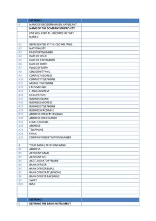 SECTION 1
A NAME OF DECISION MAKER,APPLICANT
NAME OF THE COMPANYOR PROJECT
(WE WILL KEEP ALL RECORDS IN THAT
NAME):
A1 REPRESENTED BY THE CEO MR./MRS.
A2 NATIONALITY
A3 PASSPORTNUMBER
A4 DATE OF ISSUE
A5 DATE OF EXPIRATION
A6 DATE OF BIRTH
A7 PLACE OFBIRTH
A8 SSN/IDENTITYNO.
A9 CONTACTADDRESS
A10 CONTACTTELEPHONE
A11 MOBILE TELEPHONE
A12 FACSIMILENO.
A13 E-MAIL ADDRESS
A14 OCCUPATION
A15 BUSINESSNAME
A16 BUSINESSADDRESS
A17 BUSINESSTELEPHONE
A18 BUSINESSFACSIMILE
A19 ADDRESSFOR LETTERS/MAIL
A20 ADDRESSFOR COURIER
A21 LEGAL COUNSEL
A22 ADDRESS
A23 TELEPHONE
A24 EMAIL
A25 COMPANYREGISTRATION NUMBER
B YOUR BANK /RECEIVINGBANK
B1 ADDRESS
B2 ACCOUNTNAME
B3 ACCOUNTNO.
B4 ACCT.SIGNATORYNAME
B5 BANKOFFICER
B6 BANKOFFICEREMAIL
B7 BANKOFFICERTELEPHONE
B8 BANKOFFICERFACSIMILE
B9 SWIFT
B10 IBAN
SECTION 2
C DEFINING THE BANK INSTRUMENT
 