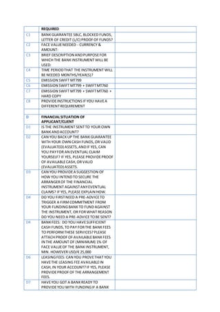 REQUIRED
C1 BANKGUARANTEE SBLC,BLOCKED FUNDS,
LETTER OF CREDIT (L/C) PROOFOF FUNDS?
C2 FACE VALUENEEDED - CURRENCY &
AMOUNT:
C3 BRIEF DESCRIPTION ANDPURPOSEFOR
WHICH THE BANKINSTRUMENT WILL BE
USED:
C4 TIME PERIODTHAT THE INSTRUMENT WILL
BE NEEDED MONTHS/YEAR(S)?
C5 EMISSION SWIFT MT799
C6 EMISSION SWIFT MT799 + SWIFTMT760
C7 EMISSION SWIFT MT799 + SWIFTMT760 +
HARD COPY
C8 PROVIDEINSTRUCTIONSIFYOU HAVEA
DIFFERENTREQUIREMENT
D FINANCIALSITUATION OF
APPLICANT/CLIENT
D1 IS THE INSTRUMENT SENTTO YOUR OWN
BANKANDACCOUNT?
D2 CAN YOU BACKUP THE BANKGUARANTEE
WITH YOUR OWN CASH FUNDS,OR VALID
(EVALUATED) ASSETS,ANDIF YES, CAN
YOU PAYFOR AN EVENTUAL CLAIM
YOURSELF? IF YES, PLEASE PROVIDEPROOF
OF AVAILABLECASH,ORVALID
(EVALUATED) ASSETS.
D3 CAN YOU PROVIDEA SUGGESTION OF
HOW YOU INTENDTO SECURE THE
ARRANGEROF THE FINANCIAL
INSTRUMENT AGAINSTANYEVENTUAL
CLAIMS? IFYES, PLEASE EXPLAIN HOW.
D4 DO YOU FIRSTNEED A PRE-ADVICETO
TRIGGER A FIRMCOMMITMENT FROM
YOUR FUNDINGBANKTO FUND AGAINST
THE INSTRUMENT, OR FORWHAT REASON
DO YOU NEED A PRE-ADVICETOBE SENT?
D4 BANKFEES: DO YOU HAVESUFFICIENT
CASH FUNDS,TO PAY FORTHE BANKFEES
TO PERFORMTHESE SERVICES?PLEASE
ATTACH PROOFOFAVAILABLEBANKFEES
IN THE AMOUNT OF (MINIMUM) 1% OF
FACE VALUEOF THE BANKINSTRUMENT,
MIN. HOWEVER USD/€ 25,000
D6 LEASINGFEES: CAN YOU PROVETHAT YOU
HAVETHE LEASING FEE AVAILABLEIN
CASH,IN YOUR ACCOUNT?IF YES, PLEASE
PROVIDEPROOFOF THE ARRANGEMENT
FEES.
D7 HAVEYOU GOT A BANKREADY TO
PROVIDEYOU WITH FUNDINGIF A BANK
 