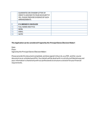 GUARANTEE OR STANDBYLETTER OF
CREDIT IS ADVISEDTO YOUR ACCOUNT?IF
YES, PLEASE PROVIDEEVIDENCEOFSUCH
ARRANGEMENTS.
E IF A BROKER IS INVOLVED
E1 FULL NAME ANDTITLE
E2 MOBL
E3 EMAIL
E4 SKYPE
This Applicationcan be consideredifsignedby the Principal Owner/DecisionMaker!
Date:
Place:
Signedbythe Principal Owner/DecisionMaker:
Please provide thisdocumentcompleted,anddulysignedinblue ink,asaPDF, andthe source
documentasan unlockedwordfile.Yourdetailswill be dealtwithinastrictlyconfidential wayand
your informationissharedonlywithourprofessionalstostructure asolutionforyourfinancial
requirements.
 