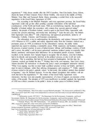 O’Halloran 10
negotiations.36 Only eleven months after the 1997 Ceasefires, Sinn Fein leader, Gerry Adams,
shook the hand of Ulster Unionist Party’s David Trimble, who stood in the middle of Prime
Minister Tony Blair and Taoiseach Bertie Ahern, presenting a cordial front to the successful
negotiation to the Good Friday Agreement of 1998.
Yet, according to the Mitchell Principles and every agreement previous, the Good Friday
Agreement could only go into effect pending a popular referendum of the individual
constituencies of the North and South states. With an overwhelming majority, the people of the
Republic of Ireland ratified the convention with a ninety-four percent approval rating;37
similarly, the people of Northern Ireland, voted to agree to the Good Friday Agreement with
seventy-one percent endorsing, and twenty-nine dissenting.38 Later the next year, “the British-
Irish Agreement took effect,”39 with a functioning and approved government, inclusive of
Nationalist, Catholic, Unionist, and Protestant communities.
The referendum is key to understanding the dissimilarity and variance between 1998 and
1973. Whereas in 1973, a public and widely supported strike from the Unionists choked out a
premature peace, in 1998, as evidenced by the referendum’s turnout, the public widely
supported any aspect to attaining a sustainable peace. While suspicions and hesitancy plagued
the process, a natural reaction to years of indiscriminate killings and bombings courtesy of both
side’s actors, the public’s call for peace galvanized moderate political parties to contradict their
historic patrimony and bequest their inheritance for an attempted pursuit of peace. Trimble
recollects in his memoirs how “people began to recognize that all citizens, even the Catholics,
had to be directly and necessarily involved in the political process, or else it will not work
otherwise. This is something that had not been accepted at Sunningdale, but this time the
Unionists worked, got behind the idea.”40 Writing later in his own memoirs, Sinn Fein’s Gerry
Adams describes his motivations to abandon his party’s much promulgated nationalist rhetoric:
“What I was arguing was that we must build a political practice to base our beliefs; and that it
must be open to dialogue, rather than utilizing demagoguery and conspiracy.”41 Public support
of peace carried to the party’s aplomb, where, “at that point, [the political parties] then decided
to negotiate,” says Dr. Richard Jackson. “It was this mutual recognition that violence will not
work that led to the negotiations.”42 The writers of the Good Friday Agreement were
visionaries; but they were also populist representatives of a base of support, an extension of the
wishes of the people. The attempts of 1973 were insufficient in extolled applaud; the Agreement
of 1998 was a direct causation to the public’s desire to realize peace in Northern Ireland.
36 David McKittrick, “Sinn Fein ready to accept Mitchell principles,” The Independent, published 21 May
1996, accessed 23 April 2013, http://www.independent.co.uk/news/sinn-fein-ready-to-accept-mitchell-principles-
1348380.html.
37 “Referendum results:1937-2012,” The Department for the Environment, Community, and Local
Government (Dublin, IR: Department for the Environemtn, Community, and Local Government, 2013),
http://www.environ.ie/en/LocalGovernment/Voting/Referenda/PublicationsDocuments/FileDownLoad,1894,en.pdf
38 Nicholas Whyte,“The 1998 Referendums, ” Ark, published 14 January 2001, last modified 17 February
2002, accessed 23 April 2013, http://www.ark.ac.uk/elections/fref98.htm.
39 “New British-Irish Intergovernmental Conference and Secretariat comes into effect,” British-Irish
Intergovernmental Secretariat, published 12 August 1999, accessed 23 April 2013,
http://www.foreignaffairs.gov.ie/home/index.aspx?id=26690.
40 “Good Friday Agreement (Part 1/2).”
41 Adams, Before the Dawn, 279.
42 “Good Friday Agreement (Part 1/2).”
 