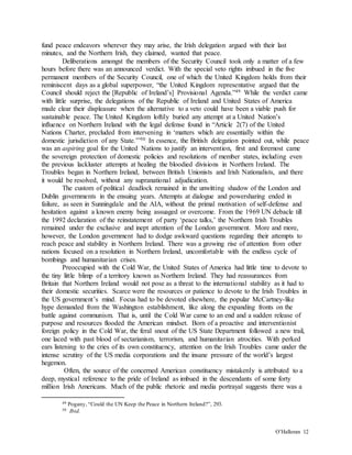 O’Halloran 12
fund peace endeavors wherever they may arise, the Irish delegation argued with their last
minutes, and the Northern Irish, they claimed, wanted that peace.
Deliberations amongst the members of the Security Council took only a matter of a few
hours before there was an announced verdict. With the special veto rights imbued in the five
permanent members of the Security Council, one of which the United Kingdom holds from their
reminiscent days as a global superpower, “the United Kingdom representative argued that the
Council should reject the [Republic of Ireland’s] Provisional Agenda.”49 While the verdict came
with little surprise, the delegations of the Republic of Ireland and United States of America
made clear their displeasure when the alternative to a veto could have been a viable push for
sustainable peace. The United Kingdom loftily buried any attempt at a United Nation’s
influence on Northern Ireland with the legal defense found in “Article 2(7) of the United
Nations Charter, precluded from intervening in ‘matters which are essentially within the
domestic jurisdiction of any State.’”50 In essence, the British delegation pointed out, while peace
was an aspiring goal for the United Nations to justify an intervention, first and foremost came
the sovereign protection of domestic policies and resolutions of member states, including even
the previous lackluster attempts at healing the bloodied divisions in Northern Ireland. The
Troubles began in Northern Ireland, between British Unionists and Irish Nationalists, and there
it would be resolved, without any supranational adjudication.
The custom of political deadlock remained in the unwitting shadow of the London and
Dublin governments in the ensuing years. Attempts at dialogue and powersharing ended in
failure, as seen in Sunningdale and the AIA, without the primal motivation of self-defense and
hesitation against a known enemy being assuaged or overcome. From the 1969 UN debacle till
the 1992 declaration of the reinstatement of party ‘peace talks,’ the Northern Irish Troubles
remained under the exclusive and inept attention of the London government. More and more,
however, the London government had to dodge awkward questions regarding their attempts to
reach peace and stability in Northern Ireland. There was a growing rise of attention from other
nations focused on a resolution in Northern Ireland, uncomfortable with the endless cycle of
bombings and humanitarian crises.
Preoccupied with the Cold War, the United States of America had little time to devote to
the tiny little blimp of a territory known as Northern Ireland. They had reassurances from
Britain that Northern Ireland would not pose as a threat to the international stability as it had to
their domestic securities. Scarce were the resources or patience to devote to the Irish Troubles in
the US government’s mind. Focus had to be devoted elsewhere, the popular McCartney-like
hype demanded from the Washington establishment, like along the expanding fronts on the
battle against communism. That is, until the Cold War came to an end and a sudden release of
purpose and resources flooded the American mindset. Born of a proactive and interventionist
foreign policy in the Cold War, the feral snout of the US State Department followed a new trail,
one laced with past blood of sectarianism, terrorism, and humanitarian atrocities. With perked
ears listening to the cries of its own constituency, attention on the Irish Troubles came under the
intense scrutiny of the US media corporations and the insane pressure of the world’s largest
hegemon.
Often, the source of the concerned American constituency mistakenly is attributed to a
deep, mystical reference to the pride of Ireland as imbued in the descendants of some forty
million Irish Americans. Much of the public rhetoric and media portrayal suggests there was a
49 Pogany, “Could the UN Keep the Peace in Northern Ireland?”, 293.
50 Ibid.
 