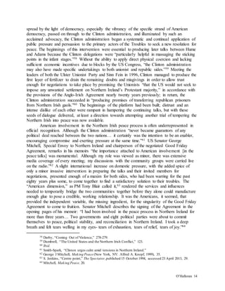 O’Halloran 14
spread by the light of democracy, especially the vibrancy of the specific strand of American
democracy, passed on through to the Clinton administration, and illuminated by such an
acclaimed advocacy, the Clinton administration began a systematic and continual application of
public pressure and persuasion to the primary actors of the Troubles to seek a new resolution for
peace. The beginnings of this intervention were essential to producing later talks between Hume
and Adams because the Clinton delegations were “particularly helpful in massaging the sticking
points in the infant stages.”58 Without the ability to apply direct physical coercion and lacking
sufficient economic incentives due to blocks by the US Congress, “the Clinton administration
may also have made specific undertakings to both unionist and republic sides.”59 Meeting the
leaders of both the Ulster Unionist Party and Sinn Fein in 1996, Clinton managed to produce the
first layer of fertilizer to drain the remaining doubts and misgivings in order to allow trust
enough for negotiations to take place by promising the Unionists “that the US would not seek to
impose any unwanted settlement on Northern Ireland’s Protestant majority,” in accordance with
the provisions of the Anglo-Irish Agreement nearly twenty years previously; in return, the
Clinton administration succeeded in “producing promises of transferring republican prisoners
from Northern Irish gaols.”60 The beginnings of the platform had been built; distrust and an
intense dislike of each other were rampant in hampering the continuing talks, but with these
seeds of dialogue delivered, at least a direction towards attempting another trial of tempering the
Northern Irish into peace was now available.
American involvement in the Northern Irish peace process is often underrepresented in
official recognition. Although the Clinton administration “never became guarantors of any
political deal reached between the two nations… it certainly was the intention to be an enabler,
encouraging compromise and exerting pressure at the same time.”61 US Senator George
Mitchell, Special Envoy to Northern Ireland and chairperson of the negotiated Good Friday
Agreement, remarks in his memoirs “the importance attached to American involvement [in the
peace talks] was monumental. Although my role was viewed as minor, there was extensive
media coverage of every meeting; my discussions with the community groups were carried live
on the radio.”62 A slight international increase on domestic pressure, with the added spice of
only a minor invasive intervention in preparing the talks and their invited members for
negotiations, presented enough of a maxim for both sides, who had been warring for the past
eighty years plus some, to come together to find a satisfactory solution to their troubles. The
“American dimension,” as PM Tony Blair called it,63 rendered the services and influences
needed to temporarily bridge the two communities together before they alone could manufacture
enough glue to pose a credible, working relationship. It was the Americans, it seemed, that
provided the independent variable, the missing ingredient, for the singularity of the Good Friday
Agreement to come to fruition. Senator Mitchell describes the signing of the Agreement in the
opening pages of his memoir: “I had been involved in the peace process in Northern Ireland for
more than three years… Two governments and eight political parties were about to commit
themselves to peace, political stability, and reconciliation in Northern Ireland. I took a deep
breath and felt tears welling in my eyes- tears of exhaustion, tears of relief, tears of joy.”64
58 Darby, “Coming Out of Violence,” 278-279.
59 Dumbrell, “The United States and the Northern Irish Conflict,” 123.
60 Ibid.
61 Smith-Spark, “Clinton urges calm amid tensions in Northern Ireland.”
62 George J Mitchell, Making Peace (New York, NY: Alfred A. Knopf, 1999), 35.
63 S. Jenkins, “Centre point,” The Spectator,published 15 October 1994, accessed 23 April 2013, 29.
64 Mitchell, Making Peace, 20.
 
