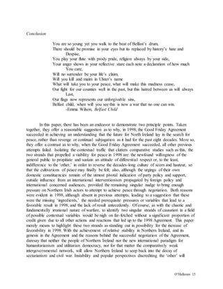 O’Halloran 15
Conclusion
You are so young yet you walk to the beat of Belfast’s drum,
There should be promise in your eyes but its replaced by history’s hate and
Despise,
You play your flute with prody pride, religion always by your side,
Your anger shows in your reflective stare each note a declaration of how much
You care,
Will no surrender be your life’s claim,
Will you kill and maim in Ulster’s name
What will take you to your peace, what will make this madness cease,
Our fight for our counties well in the past, but this hatred between us will always
Last,
Our flags now represents our unforgivable sins,
Belfast child, when will you see this is now a war that no one can win.
-Emma Wilson, Belfast Child
In this paper, there has been an endeavor to demonstrate two principle points. Taken
together, they offer a reasonable suggestion as to why, in 1998, the Good Friday Agreement
succeeded in achieving an understanding that the future for North Ireland lay in the search for
peace, rather than revenge or continual subjugation as it had for the past eight decades. More so,
they offer a contrast as to why, when the Good Friday Agreement succeeded, all other previous
attempts failed. Isolating the contextual traffic that clutters comparative studies such as this, the
two strands that propelled a viability for peace in 1998 are: the newfound willingness of the
general public to propitiate and sustain an attitude of differential respect or, to the least,
indifference to the ‘other,’ in order to reverse the decades-long culture of scorn and hauteur, so
that the cultivations of peace may finally be felt; also, although the urgings of their own
domestic constituencies remain of the utmost pivotal indication of party policy and support,
outside influence from an international interventionism propagated by foreign policy and
international concerned audiences, provided the remaining singular nudge to bring enough
pressure on Northern Irish actors to attempt to achieve peace through negotiation. Both reasons
were evident in 1998, although absent in previous attempts, leading to a suggestion that these
were the missing ‘ingredients,’ the needed prerequisite pressures or variables that lead to a
favorable result in 1998, and the lack of result antecedently. Of course, as with the chaotic and
fundamentally irrational nature of warfare, to identify two singular strands of causation in a field
of possible contextual variables would be nigh on far-fetched without a significant proportion of
credit given due to all other actions and reactions that led up to the 1998 Agreement. This paper
merely means to highlight these two strands as standing out in possibility for the increase of
favorability in 1998. With the achievement of relative stability in Northern Ireland, and its
genesis in the Agreement and the reasons behind the successful negotiation of the Agreement,
daresay that neither the people of Northern Ireland nor the new international paradigm for
humanitarianism and utilitarian democracy, nor for that matter the comparatively weak
intergovernmental network, will allow Northern Ireland to seep back into the decay of
sectarianism and civil war. Instability and popular perspectives discrediting the ‘other’ will
 