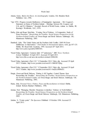 O’Halloran 17
Work Cited
Adams, Gerry. Before the Dawn: An Autobiography. London, UK: Brandon Book
Publishers Ltd., 1996.
“Apr 1974 - Progress towards Ratification of Sunningdale Agreement. - Mr. Cosgrave's
Statement on Status of Northern Ireland. - Meetings between Mr. Cosgrave and
U.K. and N.I. Ministers.” Keesing's Record of World Events, volume xx. Dublin, IR:
Keesing’s Worldwide, LLC, 1974.
Darby, John and Roger MacGinty. “Coming Out of Violence: A Comparative Study of
Peace Processes.” Researching the Troubles: Social Science Perspectives on the
Northern Ireland Conflict, ed. Owen Hargie and David Dickson. Edinburgh, UK:
Mainstream Publishing, 2003.
Dumbrell, John. “The United States and the Northern Irish Conflict 1969-94: From
Indifference to Intervention.” Irish Studies in International Affairs, vol.6, pp.107-125.
Dublin, IR: Royal Irish Academy, 1995. Accessed 26th April 2013.
http://www.jstor.org/stable/30001841.
“Good Friday Agreement: Cameron hails 15th anniversary.” BBC News: Northern
Ireland. Published 10 April 2013. Accessed 29 April 2013.
http://www.bbc.co.uk/news/uk-northern-ireland-22086248.
“Good Friday Agreement (Part 1/2).” 12 September 2012. Video clip. Accessed 29 April
2013. Youtube. http://www.youtube.com/watch?v=Dt0tXF3Zj6g.
“Good Friday Agreement (Part 2/2).” 12 September 2012. Video clip. Accessed 29 April
2013. Youtube. http://www.youtube.com/watch?v=hoQUefMMtZU.
Hargie, Owen and David Dickson. “Putting it All Together: Central Themes from
Researching the Troubles.” Researching the Troubles: Social Science Perspectives on
the Northern Ireland Conflict, ed. Owen Hargie and David Dickson. Edinburgh, UK:
Mainstream Publishing, 2003.
Hume, John. Personal Views: Politics, Peace and Reconciliation in Ireland. Dublin,
Ireland: Roberts Rinehart Publishers, 1996.
Jarman, Neil. “Managing Disorder: Responses to interface Violence in North Belfast.”
Researching the Troubles: Social Science Perspectives on the Northern Ireland
Conflict, ed. Owen Hargie and David Dickson. Edinburgh, UK: Mainstream Publishing,
2003.
Jenkins, S.. “Centre point.” The Spectator. Published 15 October 1994. Accessed 23
April 2013.
 