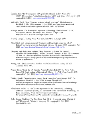 O’Halloran 18
Licklider, Roy. “The Consequences of Negotiated Settlements in Civil Wars, 1945-
1993.” The American Political Science Review, vol.89, no.iii (Sep., 1995), pp. 681-690.
Accessed 22/04/2013. www.jstor.org/stable/2082982.
McKittrick, David. “Sinn Fein ready to accept Mitchell principles.” The Independent.
Published 21 May 1996. Accessed 23 April 2013. http://www.independent.co.uk
/news/sinn-fein-ready-to-accept-mitchell-principles-1348380.html.
Melaugh, Martin. “The Sunningdale Agreement - Chronology of Main Events.” CAIN
Web Service, modified 15 January 2013, accessed 23 April 2013,
http://cain.ulst.ac.uk/events/sunningdale/chron.htm.
Mitchell, George J.. Making Peace. New York, NY: Alfred A. Knopf, 1999.
“New British-Irish Intergovernmental Conference and Secretariat comes into effect,”
British-Irish Intergovernmental Secretariat, published 12 August 1999, accessed 23 April
2013, http://www.foreignaffairs.gov.ie/home/index.aspx?id=26690.
“No going back: Reflections on Good Friday Agreement – the deal that changed
everything in Northern Ireland.” Belfast Telegraph. Published 10 April 2013. Accessed
29 April 2013. http://www.belfasttelegraph.co.uk/news/politics/no-going-back-
reflections-on-good-friday-agreement-the-deal-that-changed-everything-in-northern-
ireland-29185899.html.
Peatling, G.K.. The Failure of the Northern Ireland Peace Process. Dublin, IR: Irish
Academic Press, 2004.
Pogany, Istvan. “Could the UN Keep the Peace in Northern Ireland?” The World Today.
Essex, UK: Royal Institute of International Affairs, 1981. Vol. 37, no.7, pp.293-297.
Accessed 26th April 2013. http://www.jstor.org/stable/40395493.
Quinlan, Ronald. “We can’t rewrite history- Bertie played hero’s role in peace deal.” The
Independent. Published 14 April 2013. Accessed 29 April 2013.
http://www.independent.ie/opinion/analysis/ronald-quinlan-we-cant-rewrite-history-
bertie-played-heros-role-in-peace-deal-29194809.html.
“Referendum results: 1937-2012,” The Department for the Environment, Community,
and Local Government (Dublin, IR: Department for the Environment, Community, and
Local Government, 2013), http://www.environ.ie/en/Local
Government/Voting/Referenda/PublicationsDocuments/FileDownLoad,1894,en.pdf.
Reilly, Gavan. “Explainer: The Third Home Rule Bill is 100 years old today. What did it
do?” The Journal. Published 4 November 2011. Accessed 23 April 2013.
http://jrnl.ie/414508.
 