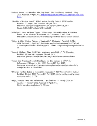 O’Halloran 19
Shaheen, Salman. “An interview with Tony Benn.” The Third Estate. Published 15 July
2009. Accessed 29 April 2013. http://thethirdestate.net/2009/07/an-interview-with-tony-
benn/.
“Situation in Northern Ireland.” United Nations Security Council. 1503rd session.
Published 20 August 1969. Accessed 23 April 2013.
http://www.un.org/en/sc/repertoire/69-71/Chapter%208/69-71_08-7-
Situation%20in%20Northern%20Ireland.pdf.
Smith-Spark, Laura and Peter Taggart. “Clinton urges calm amid tensions in Northern
Ireland.” CNN. Published 8 December 2012. Accessed 23 April 2013.
http://edition.cnn.com/2012/12/07/world/europe/northern-ireland-clinton-tensions.
“Strikes in Ulster Weaken Accords of Sunningdale.” The Ledger. Published 26 May
1974. Accessed 23 April 2013. http://news.google.com/newspapers?id=1XNOAA
AAIBAJ&sjid=dfoDAAAAIBAJ&pg=6345,7590012&dq=sunningdale+agreement&hl=
en.
Tempest, Matthew. “Bury Good Friday agreement, urges Paisley.” The Guardian.
Published 19 May 2005. Accessed 29 April 2013.
http://www.guardian.co.uk/politics/2005/may/19/northernireland.devolution.
Tiernan, Joe. “Sunningdale pushed hardliners into fatal outrages in 1974.” The
Independent. Published 16 May 1999. Accessed 23 April 2013.
http://www.independent.ie/irish-news/sunningdale-pushed-hardliners-into-fatal-
outrages-in-1974-26259353.html.
“US urges Northern Ireland to ‘consolidate peace gains.’” BBC News: Northern Ireland.
Published 29 April 2013. Accessed 29 April 2013. http://www.bbc.co.uk/news/uk-
northern-ireland-21972720.
Whyte, Nicholas. “The 1998 Referendums.” Ark. Published 14 January 2001, last
modified 17 February 2002. Accessed 23 April 2013.
http://www.ark.ac.uk/elections/fref98.htm.
 