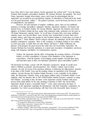 O’Halloran 3
been. Okay, there’s been some violence but the agreement has worked well.”6 Even the famous
Northern Irish journalist and political dissident, Mr. Eamonn McGann, has admitted, “the Good
Friday Agreement brought about relative peace, and it must be acknowledged that the
Agreement was accepted by an overwhelming majority in referendum in North and in the South,
so it has good democratic validity.”7 The general consensus, across the board, has been in a tone
of congratulations and optimism.
However, for each statement of sanguine confidence given, there are two additional
sentences of warning and political safeguards attached. Agreement mediator, US Senator and
Special Envoy to Northern Ireland, Mr. George Mitchell, sugarcoats the obstacles and current
agitation in Northern Ireland the best, saying with a plastered smile, perfected over his years as
US Senate Democratic majority leader, “as we all know of course there were many problems,
setbacks, issues over the past fifteen years, but they have worked hard to resolve them and I
certainly believe, and I hope most people do, that Northern Ireland is a better place as a result of
the Agreement.”8 Prime Minister David Cameron reiterates his celebration for the Irish with the
deadpan, contradictory statement, “there is still a tendency in Northern Ireland to view politics
as a zero-sum game, in which there are only winners and losers.”9 While reaffirming his
pleasure of the progress the peace process has made since the Good Friday Agreement, Mr.
Eamonn McGann has boxed his aspirations in a mood more descriptive of trepidation and doom,
saying with eloquence and fluidity of a well-practiced reporter,
I believe the Agreement had the effect of deepening the sectarian divisions of Northern
Ireland, or at least consolidated it, because of the foundation of the Agreement is
consocialism, it had the dynamic of not bringing people together, but pull them apart,
and keep them apart, in their own individual guaranteed spaces and political parties.10
The Reverend Ian Paisley concurs with Mr. McGann’s perspective, though he would never
admit it. Dubbed as extremist and uncooperative, Rev. Paisley’s opinion must be taken
seriously, not only for reason of his enormous influence in delivering his inflammatory speeches
in the midst of the Trouble Years and the resulting divides he entrenched in his Protestant
audience, but also because the Northern Ireland Executive is now controlled by his political
entity, the Democratic Unionists Party, as the largest political party of Northern Ireland. It was
originally under his direction that in 2007-2008 Northern Ireland Executive restarted, as acting
First Minister. According to him, the future of the Agreement and the Northern Irish peace
process looks bleak indeed; he has said, speaking to reporters in 2005, “the Good Friday
Agreement should be given a reasonable burial.”11 Later, when asked about the future of
provisions in the Agreement regarding the interrelations with their Nationalist counterparts, he
responded, “no, I don’t see powersharing with Sinn Fein in the foreseeable future because I
6 Ronald Quinlan, “We can’t rewrite history- Bertie played hero’s role in peace deal,” The Independent,
published 14 April 2013, accessed 29 April 2013, http://www.independent.ie/opinion/analysis/ronald-quinlan-we-
cant-rewrite-history-bertie-played-heros-role-in-peace-deal-29194809.html.
7 “Good Friday Agreement (Part 2/2),” 12 September 2012, video clip, accessed 29 April 2013, Youtube,
http://www.youtube.com/watch?v=hoQUefMMtZU.
8 “No going back: Reflections on Good Friday Agreement.”
9 “Good Friday Agreement: Cameron hails 15th anniversary.”
10 “Good Friday Agreement (Part 2/2).”
11 Matthew Tempest, “Bury Good Friday agreement, urges Paisley,” The Guardian, published 19 May
2005, accessed 29 April 2013, http://www.guardian.co.uk/politics/2005/may/19/northernireland.devolution.
 