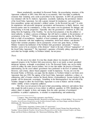 O’Halloran 5
Almost prophetically speculated by Reverend Paisley, the powersharing structures of the
Agreement collapsed in 2001, when IRA and, to an extension, Sinn Fein failed to publically
exonerate their remaining arms cache as prescribed by the Agreement. In 2007, the government
was reinstated with the St. Andrews Agreement, essentially replicating the provisional charters
of the Good Friday Agreement, but with a greater demand for translucency and cooperation
from paramilitary groups and extremist’s political parties. As the Reverend has said,16 in order
for negotiations and successful intergroup government and bureaucracy to fluidly function, trust
between parties must be a mantelpiece, a virtue that cannot even be questioned for dialogue and
powersharing to be truly progressive. Especially since the government’s shutdown in 2001, but
dating from the beginning of the Troubles, “no one has been prepared, or has the political or
moral authority, to initiate a process of dialogue that will lead to a solution to the persistence of
sectarianism in the area.”17 Without any prime and consensual directive guiding the Northern
Irish to a field of reconciliation, “members of local community groups have been reluctant to
engage in discussion with their neighboring communities about local violence and disorder.”18
Kept in their sectarian prejudices and in a perspective of zero-sum game theory, as Prime
Minister Cameron has lambasted of the Northern Irish government and people,19 “violence
therefore seems to be an extension of the divisions” found in the type of forced “segregation” of
the Good Friday Agreement.20 The Agreement’s guarantee of formally pitting opponents against
each other has brought stability to Northern Ireland, but not peace.
Thesis
Yet, the case is two sided. It is true that, despite almost two decades of work and
supposed progress in the Northern Irish peace process, there is not nearly as much speculated
intergroup harmony as thought or proclaimed to be. The Reverend Paisley may not be wholly
correct in calling the entire process defunct, but it is true that neither the process of fostering
understanding nor the cross-cultural government have performed to the level of optimum hope.
However, such a hasty, almost biased judgment would be impetuous. No one, not even the
Reverend Paisley or McGann, can argue that the situation in Northern Ireland is not better post-
Agreement than pre-1998. The signing of the Good Friday Agreement symbolizes a climax or
culminating relief of tension wherein the bloody friction of paramilitaries became leashed by the
populist call for democratic sovereignty. Something in the historiographical rise and ebb of the
Troubles changed to allow the Good Friday Agreement to come to fruition and the resulting
relative stability at least a temporary palliation.
This force was not present in the past to fund peacemaking endeavors and endorse those
who sought the path to peace as it was evident in sufficient quantities in 1998. Identifying this
subject, plural or singular in form, and ranging from the entire spectrum of sociological
possibilities or political explanations, is essential to comprehending and ameliorating
16 Tempest, “Bury Good Friday agreement, urges Paisley.”
17 Neil Jarman, “Managing Disorder: Responses to interface Violence in North Belfast,” Researching the
Troubles: Social Science Perspectives on the Northern Ireland Conflict, ed. Owen Hargie and David Dickson
(Edinburgh, UK: Mainstream Publishing, 2003), 231.
18 Ibid.
19 “Good Friday Agreement: Cameron hails 15th anniversary.”
20 Owen Hargie and David Dickson, “Putting it All Together: Central Themes from Researching the
Troubles,” Researching the Troubles: Social Science Perspectives on the Northern Ireland Conflict, ed. Owen
Hargie and David Dickson (Edinburgh, UK: Mainstream Publishing, 2003), 295.
 