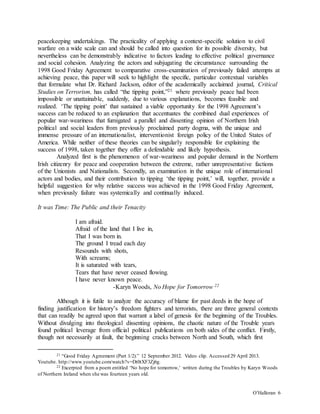 O’Halloran 6
peacekeeping undertakings. The practicality of applying a context-specific solution to civil
warfare on a wide scale can and should be called into question for its possible diversity, but
nevertheless can be demonstrably indicative to factors leading to effective political governance
and social cohesion. Analyzing the actors and subjugating the circumstance surrounding the
1998 Good Friday Agreement to comparative cross-examination of previously failed attempts at
achieving peace, this paper will seek to highlight the specific, particular contextual variables
that formulate what Dr. Richard Jackson, editor of the academically acclaimed journal, Critical
Studies on Terrorism, has called “the tipping point,”21 where previously peace had been
impossible or unattainable, suddenly, due to various explanations, becomes feasible and
realized. ‘The tipping point’ that sustained a viable opportunity for the 1998 Agreement’s
success can be reduced to an explanation that accentuates the combined dual experiences of
popular war-weariness that fumigated a parallel and dissenting opinion of Northern Irish
political and social leaders from previously proclaimed party dogma, with the unique and
immense pressure of an internationalist, interventionist foreign policy of the United States of
America. While neither of these theories can be singularly responsible for explaining the
success of 1998, taken together they offer a defendable and likely hypothesis.
Analyzed first is the phenomenon of war-weariness and popular demand in the Northern
Irish citizenry for peace and cooperation between the extreme, rather unrepresentative factions
of the Unionists and Nationalists. Secondly, an examination in the unique role of international
actors and bodies, and their contribution to tipping ‘the tipping point,’ will, together, provide a
helpful suggestion for why relative success was achieved in the 1998 Good Friday Agreement,
when previously failure was systemically and continually induced.
It was Time: The Public and their Tenacity
I am afraid.
Afraid of the land that I live in,
That I was born in.
The ground I tread each day
Resounds with shots,
With screams;
It is saturated with tears,
Tears that have never ceased flowing.
I have never known peace.
-Karyn Woods, No Hope for Tomorrow 22
Although it is futile to analyze the accuracy of blame for past deeds in the hope of
finding justification for history’s freedom fighters and terrorists, there are three general contexts
that can readily be agreed upon that warrant a label of genesis for the beginning of the Troubles.
Without divulging into theological dissenting opinions, the chaotic nature of the Trouble years
found political leverage from official political publications on both sides of the conflict. Firstly,
though not necessarily at fault, the beginning cracks between North and South, which first
21 “Good Friday Agreement (Part 1/2).” 12 September 2012. Video clip. Accessed 29 April 2013.
Youtube. http://www.youtube.com/watch?v=Dt0tXF3Zj6g.
22 Excerpted from a poem entitled ‘No hope for tomorrow,’ written during the Troubles by Karyn Woods
of Northern Ireland when she was fourteen years old.
 