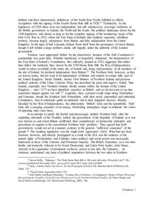 O’Halloran 7
defined and drew characteristic definitions of the South from North, bubbled to official
recognition with the signing of the Fourth Home Rule Bill in 1920.23 Technically, by the
legislation of 1920, there were two independent, but still submissively sovereign territories to
the British government in Ireland, the North and the South. The political landscape drawn by the
1920 legislation only lasted so long as for the complete singing of the terminating treaty of the
Irish Civil War in 1922, where the Free State of Ireland, that southern separatist, rebellious
territory, became largely anonymous from Britain and fully independent from the United
Kingdom. In the span of half a decade, Ireland freed itself from the governance of Great Britain,
though it left behind a large northern chunk still happily under the umbrella of the London
government.
Tensions were aggravated further by the chauvinistic iteration of the Irish Constitution’s
penmanship two years later. Whether intentional or forgetfully delusional, the interpretation of
the Free State of Ireland’s Constitution, first officially penned in 1922, suggested that rather
than follow the territorial lines drawn by the 1920 Home Rule Bill, the War of Independence
would be taken on behalf of the entire isle of Ireland and, being representative of all members of
the isle of Ireland, be declared independent from Britain.24 The Northern Irish, however, as they
are known today, did not want to be independent of Britain and wanted to remain fully part of
the United Kingdom. David Trimble, former First Minister of Northern Ireland and previous
political epitome of the Ulster Unionist Party, has described his party and region’s beliefs “that
Ireland, especially now Northern Ireland, should remain within the domain of the United
Kingdom… since 1177 we have identified ourselves as British, and we do not want to see that
separation happen against our will.”25 Logically, then, a protest would erupt along Nationalists
and Unionists should the Southern Irish Nationalists, with their newly expounded and embodied
Constitution, dare to wholesale grind an instituted end to their imagined decrees. Already
bloodied by the War of Independence, the ethnocentric ‘British’ Irish and the xenophobic ‘Irish’
Irish, felt a creeping sensation of an uneasy, foreboding atmosphere begin to delineate the colors
of opposing sides once more.
In an attempt to satisfy the fearful and increasingly skittish Northern Irish, after the
exploding aftermath of the Troubles settled, the government of the Republic of Ireland, as it was
now known as, and Great Britain reaffirmed their commitments to democratic principles and
procedures in regards to the exacerbated Northern Irish ‘problem.’ They agreed that both
governments would not act in a manner contrary to the general, “sufficient consensus” of the
people.26 The resulting legislation was the Anglo-Irish Agreement (AIA). What had not been
foreseen, however, and directly propagated as a result of the AIA was the violation of the
natural rights of Nationalists and Catholics when political and social power was necessarily
buttressed in favor of the Unionist and Protestant majority. The British Guarantee, as it was later
fondly and ironically referred to by Social Democratic and Labor Party leader, John Hume,
“proved to be a guarantee of permanent exclusive power to one side, the Unionists… Its
existence undermined any hope of political negotiation between the two sides in Northern
23 Gavan Reilly, “Explainer: The Third Home Rule Bill is 100 years old today.What did it do?” The
Journal,published 4 November 2011, accessed 23 April 2013, http://jrnl.ie/414508.
24 Gerry Adams, Before the Dawn: An Autobiography (London,UK: Brandon Book Publishers Ltd.,
1996), 277.
25 “Good Friday Agreement (Part 1/2)."
26 John Darby and Roger MacGinty, “Coming Out of Violence: A Comparative Study of Peace Processes,”
Researching the Troubles: Social Science Perspectives on the Northern Ireland Conflict, ed. Owen Hargie and
David Dickson (Edinburgh, UK: Mainstream Publishing, 2003), 286.
 