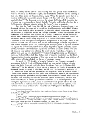 O’Halloran 8
Ireland.”27 Trimble and his follower’s fear of having ‘their will’ ignored instead resulted in a
violation of Catholic and Nationalist’s rights, and the intentional and rather forceful silencing of
‘their will.’ Hume points out the contradiction, saying, “While this guarantee exists, there is no
incentive for Unionists to enter into genuine dialogue with those with whom they share the
island of Ireland.”28 The democratic protection that satiated the Northern Irish Unionist’s fears
of betrayal and being outnumbered by their Catholic, Nationalist and Southern brethren, led to
the Nationalist’s subjugated minority hoisting the Unionist’s status as a majority.
Ever since the Fourth Home Rule Bill, the cycle of accusation, heightened anxiety, and
democratic disregard has conserved an eternalizing list of humanitarian and political violations
that neither side would be willing to exonerate. A blossoming distrust between the two sides
raked a garden of bloodthirsty revenge and credential veneration; a culture of segregation and an
ethnocentric pride sprouted from the fertile soil of Belfast, Londonderry, and the countryside,
watered with a demonizing perspective and the preemptive blood of a competitive violence for
self-defense with all citizens equally responsible in its eventual and continual fruition.
Cooperation or even the suggestion of forgiveness was premature in the people’s minds. It was
too soon, too quick since the divorce; there had not yet been enough blood spilt for people to
relax off their revengeful pique. Hate, coupled against the reaped garden of legitimate heartache
and anguish that is the natural product of war, fueled the public’s urge for systematic violence
for “the phenomenon of ‘whatboutery’ is pervasive for victims of violence (where when one
side raises an issue relating to its suffering, this is met with the ‘what about…’ response in
relation to an equal and opposite atrocity).”29 Contrary to its perhaps noble and deterministic
intentions, the Fourth Home Rule Bill, the Free State of Ireland’s Constitution and the British
Guarantee (arising from the legislature of AIA) only served to pit the already polar divisions of
public opinion in Northern Ireland into the cast of a sectarian crusade.
On March 13, 1973, Republic of Ireland’s Taoiseach, Liam Cosgrave, announced a
powersharing deal with Britain and Northern Ireland had been reached, brokered primarily
between the Social Democratic and Labor Party, the Alliance Party, and the Northern Irish
Labor Party.30 The first initiative to almost succeed in resolving the Troubles in an amicable and
democratic manner, according to John Hume, was this deal, “the Sunningdale Agreement of
1973 between the British and Irish governments and the principal parties in Northern Ireland.”31
Outlined in the provision were the basic tenets, such as democratic populism and egalitarianism,
held by the respective governments (though neither their constituents nor their parties could be
held to the same standards) ever since the declaration of Irish independence; only now their
words were embodied in a formal governmental framework. As an attached provision, the
Sunningdale Agreement set up the Council of Ireland that “would provide a forum for north-
south cooperation as well as a means of expression for the Irish Nationalist aspiration, while
Northern Ireland would continue to be a part of the UK.”32 Designed for devolution from
27 John Hume, Personal Views: Politics, Peace and Reconciliation in Ireland (Dublin, Ireland: Roberts
Rinehart Publishers, 1996), 37.
28 Ibid., 38.
29 Hargie, “Putting it All Together: Central Themes from Researching the Troubles,” 291.
30 “Apr 1974 - Progress towards Ratification of Sunningdale Agreement. - Mr. Cosgrave's Statement on
Status of Northern Ireland. - Meetings between Mr. Cosgrave and U.K. and N.I. Ministers.” Keesing's Record of
World Events, volume xx (Dublin, IR: Keesing’s Worldwide, LLC, 1974), 26487.
31 From this point, the Sunningdale Agreement of 1973 will be abbreviated to the initials SA; Hume,
Personal Views, 40.
32 Ibid., 39.
 