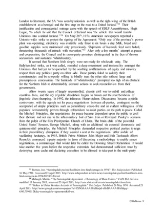 O’Halloran 9
London to Stormont, the SA “was seen by unionists as well as the right-wing of the British
establishment as a betrayal and the first step on the road to a United Ireland.”33 Their
justification and consequential outrage came with the speech of SDLP Assemblyman, Hugh
Logue, “in which he said that the Council of Ireland was ‘the vehicle that would trundle
Unionists into a united Ireland.’”34 On May 26th, 1974, American newspapers reported a
Unionist-wide strike to protest the signing of the Agreement: “Only one of the province’s power
plant was operating; electricity was available only three to six hours a day. Milk, bread and
gasoline supplies were maintained only precariously. Shipments of livestock feed were halted,
threatening thousands of animals with starvation.”35 After only a few months’ attempt at peace
and cooperation, the Council and its cross-party promises disintegrated in the face of thrown
accusations and sustained ‘whataboutery.’
It seemed that Northern Irish simply were not ready for wholesale unity. The
Ballylumford strike, as it was called, revealed a deep resentment and irrationality amongst the
Unionists that had yet to be quenched by the soothing reaffirmations of equity and minority
respect from any political party on either side. These parties failed to solidify their
constituencies and be so openly willing to blindly trust the other side without large and
presumptuous concessions. The barricade of ‘whataboutery’ prompted too high of an obstacle
for the Northern Irish to determinably demand actions to seek reconciliation from their
governments.
Allow twenty years of largely uncontrolled, chaotic civil war to unfold and pillage
countless lives, and the cry of public desolation begins to drown out the reverberations of
jingoistic chest thumping. In 1992, the infamous Hume-Adams Discussions became a public
controversy, with the agenda set for peace negotiations between all-parties, contingent on the
acceptance of simple principles such as paramilitary cease-fire and an evident willingness of the
populace demonstrably proven through referendum to assist parties on the path to peace. Called
the Mitchell Principles, the negotiations for peace became dependent upon the public to cool
their rhetoric and not rise to the inflammatory bait of Sinn Fein or Reverend Paisley’s sermons
from the pulpit of the Free Presbyterian Church of Ulster. The brain child of the powerful
United States’ Senator, George Mitchell, along with an additional six essential democratic and
quintessential principles, the Mitchell Principles demanded respective political parties to reign
in their paramilitary champions if they wanted a seat at the negotiations. After awhile of
vacillating hesitancy, in 1993, British Prime Minister John Major and Irish Taoiseach Albert
Reynolds announced a party majority in favor of discussing a methodology to enable peace
negotiations, a communiqué that would later be called the Downing Street Declaration. It would
take another five years before the respective extremists had demonstrated sufficient trust by
destroying arms cache and declaring ceasefires to be allowed to take part in the multi-party
33 Tiernan, Joe. “Sunningdale pushed hardliners into fatal outrages in 1974.” The Independent. Published
16 May 1999. Accessed 23 April 2013. http://www.independent.ie/irish-news/sunningdale-pushed-hardliners-into-
fatal-outrages-in-1974-26259353.html.
34 Melaugh, Martin. “The Sunningdale Agreement - Chronology of Main Events.” CAIN Web Service,
modified 15 January 2013, accessed 23 April 2013, http://cain.ulst.ac.uk/events/sunningdale/chron.htm.
35 “Strikes in Ulster Weaken Accords of Sunningdale.” The Ledger. Published 26 May 1974. Accessed 23
April 2013. http://news.google.com/newspapers?id=1XNOAAAAIBAJ&sjid=dfoDAAAAIBAJ&pg=
6345,7590012&dq=sunningdale+agreement&hl=en.
 