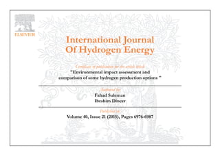 International Journal
Of Hydrogen Energy
Certificate of publication for the article titled:
"Environmental impact assessment and
comparison of some hydrogen production options "
Authored by:
Fahad Suleman
Ibrahim Dincer
Published in:
Volume 40, Issue 21 (2015), Pages 6976-6987
 