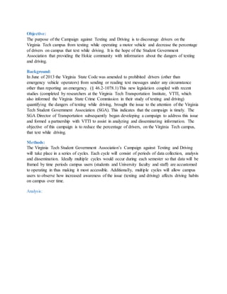 Objective:
The purpose of the Campaign against Texting and Driving is to discourage drivers on the
Virginia Tech campus from texting while operating a motor vehicle and decrease the percentage
of drivers on campus that text while driving. It is the hope of the Student Government
Association that providing the Hokie community with information about the dangers of texting
and driving.
Background:
In June of 2013 the Virginia State Code was amended to prohibited drivers (other than
emergency vehicle operators) from sending or reading text messages under any circumstance
other than reporting an emergency. (§ 46.2-1078.1) This new legislation coupled with recent
studies (completed by researchers at the Virginia Tech Transportation Institute, VTTI, which
also informed the Virginia State Crime Commission in their study of texting and driving)
quantifying the dangers of texting while driving, brought the issue to the attention of the Virginia
Tech Student Government Association (SGA). This indicates that the campaign is timely. The
SGA Director of Transportation subsequently began developing a campaign to address this issue
and formed a partnership with VTTI to assist in analyzing and disseminating information. The
objective of this campaign is to reduce the percentage of drivers, on the Virginia Tech campus,
that text while driving.
Methods:
The Virginia Tech Student Government Association’s Campaign against Texting and Driving
will take place in a series of cycles. Each cycle will consist of periods of data collection, analysis
and dissemination. Ideally multiple cycles would occur during each semester so that data will be
framed by time periods campus users (students and University faculty and staff) are accustomed
to operating in thus making it most accessible. Additionally, multiple cycles will allow campus
users to observe how increased awareness of the issue (texting and driving) affects driving habits
on campus over time.
Analysis:
 