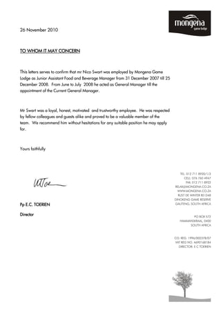 26 November 2010
TO WHOM IT MAY CONCERNTO WHOM IT MAY CONCERNTO WHOM IT MAY CONCERNTO WHOM IT MAY CONCERN
This letters serves to confirm that mr Nico Swart was employed by Mongena Game
Lodge as Junior Assistant Food and Beverage Manager from 31 December 2007 till 25
December 2008. From June to July 2008 he acted as General Manager till the
appointment of the Current General Manager.
Mr Swart was a loyal, honest, motivated and trustworthy employee. He was respected
by fellow colleagues and guests alike and proved to be a valuable member of the
team. We recommend him without hesitations for any suitable position he may apply
for.
Yours faithfully
PPPPpppp E.C. TOERIENE.C. TOERIENE.C. TOERIENE.C. TOERIEN
DirectorDirectorDirectorDirector
 