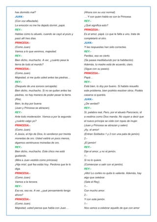 has dormido mal?
JUAN.-
(Con voz aflautada).
La emoción no me ha dejado dormir, papá.
REY.-
Hablas como tu abuelo, cuando se cayó al pozo y
pasó allí tres días.
PRINCESA.-
(Como Juan).
Vamos a lo que venimos, majestad.
REY.-
Bien dicho, muchacho. A ver, ¿cuánto pesa la
tierra de todo el mundo?
PRINCESA.-
(Como Juan).
Majestad, si me quita usted antes las piedras…
REY.-
(Después de una sonora carcajada).
Bien dicho, muchacho. Si no se quitan antes las
piedras, no hay manera de poder pesar la tierra.
(Ríe).
Bien, la doy por buena.
(Juan y Princesa se abrazan).
REY.-
Ante todo moderación. Vamos a por la segunda:
¿cuánto valgo yo?
PRINCESA.-
(Como Juan).
A Jesús, el hijo de Dios, lo vendieron por treinta
monedas de oro. Usted valdrá un poco menos,
digamos veintinueve monedas de oro.
REY.-
Bien dicho, muchacho. Este chico me está
gustando.
(Mira a Juan vestido como princesa).
¡Hija mía!, qué fea estás hoy. Perdona que te lo
diga.
PRINCESA.-
(Como Juan).
Vamos a la tercera.
REY.-
Eso es, eso es. A ver, ¿qué pensamiento tengo
ahora?
PRINCESA.-
(Como Juan).
Majestad, usted piensa que habla con Juan…
(Ahora con su voz normal).
… Y con quien habla es con la Princesa.
REY.-
¿Qué significa esto?
PRINCESA.-
Es el amor, papá. Lo que le falta a uno, trata de
completarlo el otro.
JUAN.-
Y las respuestas han sido correctas.
REY.-
Pardiez, eso es cierto.
(Se pasea meditabundo por la habitación).
Además, tu madre está de acuerdo, claro.
(Sigue con su paseo).
PRINCESA.-
Papá…
REY.-
Está bien, lo doy por bueno. Si habéis resuelto
este problema, bien podréis resolver otros. Podéis
casaros si queréis.
JUAN.-
¿De verdad?
REY.-
Sí, palabra real, Pero, por el abuelo Pancracio, id
a vestiros como Dios manda. No vayan a decir que
el nuevo príncipe se viste con ropas de mujer.
(Juan y Princesa se abrazan y salen).
¡Ay, el amor!
(Entran Soldados 1 y 2 con una pata de jamón).
2.-
¡El jamón!
REY.-
Dije el amor, y no el jamón.
1.-
Si no lo quiere.
(Comienzan a salir con el jamón).
REY.-
¡Alto! Lo cortés no quita lo valiente. Además, hay
algo que celebrar.
(Sale el Rey).
1.-
Con mucho amor.
2.-
Y con este jamón.
1.-
Nos vamos a celebrar aquello de que con amor
 
