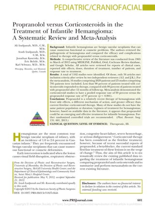 PEDIATRIC/CRANIOFACIAL
Propranolol versus Corticosteroids in the
Treatment of Infantile Hemangioma:
A Systematic Review and Meta-Analysis
Ali Izadpanah, M.D., C.M.,
M.Sc.
Arash Izadpanah, M.D.,
C.M., B.Sc.
Jonathan Kanevsky, B.Sc.
Eric Belzile, M.Sc.
Karl Schwarz, M.D., M.Sc.
Winnipeg, Manitoba, and Montreal,
Quebec, Canada
Background: Infantile hemangiomas are benign vascular neoplasms that can
cause numerous functional or cosmetic problems. The authors reviewed the
pathogenesis of hemangioma and compared the efficacy and complications
related to therapy with propranolol versus corticosteroids.
Methods: A comprehensive review of the literature was conducted from 1965
to March of 2012 using MEDLINE, PubMed, Ovid, Cochrane Review database,
and Google Scholar. All articles were reviewed for reports of clinical cases,
reported side effects, doses, duration of treatment, number of patients, and
response rate to treatment.
Results: A total of 1162 studies were identified. Of those, only 56 articles met
inclusion criteria after review by two independent reviewers (A.I. and J.K.). For
the meta-analysis, 16 studies comprising 2629 patients and 25 studies comprising
795 patients were included. Less than 90 percent of patients treated with cor-
ticosteroids responded to therapy, compared with 99 percent of patients treated
with propranolol after 12 months of follow-up. Meta-analysis demonstrated the
corticosteroid studies to have a pooled response rate of 69 percent versus the
propranolol response rate of 97 percent (p Ͻ 0.001).
Conclusions: Propranolol is a relatively recent therapy of hemangiomas with
fewer side effects, a different mechanism of action, and greater efficacy than
current first-line corticosteroid therapy. Many of these studies do not have the
same patient population or duration/regimen of treatment for hemangiomas;
however, based on available data in the literature, it appears that propranolol
could be an emerging and effective treatment for infantile hemangiomas. Fur-
ther randomized controlled trials are recommended. (Plast. Reconstr. Surg.
131: 601, 2013.)
CLINICAL QUESTION/LEVEL OF EVIDENCE: Therapeutic, III.
H
emangiomas are the most common true
benign vascular neoplasm of infancy, with
an incidence of 1.0 to 2.6 percent in Cau-
casian infants.1
They are frequently encountered
benign vascular neoplasms that can cause numer-
ous functional or cosmetic deformities.
Early intervention is indicated when the lesion
causes visual field disruption, respiratory obstruc-
tion, congestive heart failure, severe hemorrhage,
or serious disfigurement.1
Corticosteroid therapy
has been considered as the first-line treatment;
however, because of recent successful reports of
propranolol, a beta-blocker, the current standard
first-line treatment of these lesions is on the verge
of change.2
Thus, the aim of this article is to sys-
tematically review the existing published data re-
garding the treatment of infantile hemangiomas
comparing propranolol and corticosteroids and to
summarize and perform meta-analysis on the cur-
rent existing literature.
From the Division of Plastic and Reconstructive Surgery,
University of Manitoba; the Division of Plastic and Recon-
structive Surgery, McGill University Health Center; and the
Department of Clinical Epidemiology and Community Stud-
ies, Saint Mary’s Hospital Center.
Received for publication May 9, 2012; accepted September
21, 2012.
Dr. Arash Izadpanah and Mr. Kanevsky contributed equally
to this work.
Copyright ©2013 by the American Society of Plastic Surgeons
DOI: 10.1097/PRS.0b013e31827c6fab
Disclosure: The authors have no financial interest
to declare in relation to the content of this article. No
external funding was received.
www.PRSJournal.com 601
 